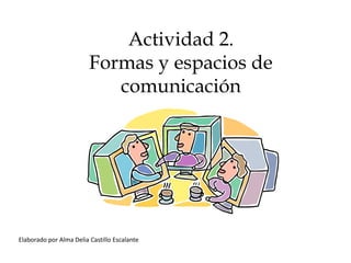 Actividad 2.
                         Formas y espacios de
                            comunicación




Elaborado por Alma Delia Castillo Escalante
 