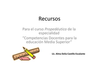 Recursos
Para el curso Propedéutico de la
          especialidad
“Competencias Docentes para la
  educación Media Superior”

                 Lic. Alma Delia Castillo Escalante
 