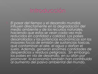    El pasar del tiempo y el desarrollo mundial,
    influyen directamente en la degradación del
    medio ambiente y de los recursos naturales,
    haciendo que estos se vean cada vez más
    reducidos en cantidad y calidad. Los países
    desarrollados y las potencias económicas son los
    mayores focos de emisión de sustancias toxicas,
    que contaminan el aire, el agua y dañan el
    suelo. Además, generan enormes cantidades de
    desperdicios y residuos peligrosos.  Sin embargo, 
    los países en vía de desarrollo, en su afán por
    promover  la economía también han contribuido
    al aumento del pasivo ambiental del mundo.
 
