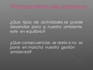    ¿Que tipos de actividades se puede
    desarrollar para q nuestro ambiente
    este en equilibrio?

   ¿Que consecuencias se daría si no se
    pone en marcha nuestra gestión
    ambiental?
 
