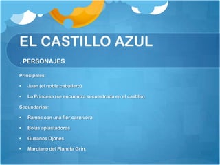 EL CASTILLO AZUL
. PERSONAJES

Principales:

•   Juan (el noble caballero)

•   La Princesa (se encuentra secuestrada en el castillo)

Secundarias:

•   Ramas con una flor carnivora

•   Bolas aplastadoras

•   Gusanos Ojones

•   Marciano del Planeta Grin.
 