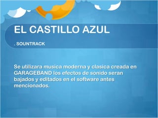 EL CASTILLO AZUL
. SOUNTRACK




Se utilizara musica moderna y clasica creada en
GARAGEBAND los efectos de sonido seran
bajados y editados en el software antes
mencionados.
 