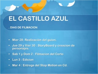 EL CASTILLO AZUL
. DIAS DE FILMACION



• Mier 28: Realización del guion.
• Jue 29 y Vier 30 : StoryBoard y creacion de
  personajes.
• Sab 1 y Dom 2 : Filmacion del Corto
• Lun 3 : Edicion
• Mar 4 : Entrega del Stop Motion en Cd.
 