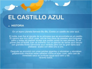 EL CASTILLO AZUL
. HISTORIA
   En un lejano planeta llamado Blu Blu. Existia un castillo de color azul.

El noble Juan fue al rescate de su princesa que se encontraba en el castillo.
El camino era muy difícil, pues era de tres pisos de paredes azul turquesa,
  zafiro y todas las piedras azules que podian existir en ese planeta. En el
primer piso el Noble Juan se enfrentó con un ejército de ramas azul oscuro
   con grandes flores carnivoras azul verdoso pero con su gran tijera azul
                     plateada acabo con ellas uno a uno.

 Después se encontró con unas pelotas gigantes q rebotaban y rebotaban
  golpeandolo mientras estas saltaban sobre el buen Juan, pero casi de
            inmediato saco su puntuda aguja azul claro y los
                             revento todos.
 