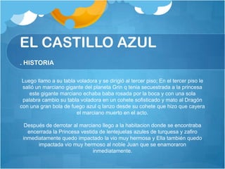 EL CASTILLO AZUL
. HISTORIA

 Luego llamo a su tabla voladora y se dirigió al tercer piso; En el tercer piso le
 salió un marciano gigante del planeta Grin q tenia secuestrada a la princesa
    este gigante marciano echaba baba rosada por la boca y con una sola
 palabra cambio su tabla voladora en un cohete sofisticado y mato al Dragón
con una gran bola de fuego azul q lanzo desde su cohete que hizo que cayera
                        el marciano muerto en el acto.

  Después de derrotar al marciano llego a la habitacion donde se encontraba
   encerrada la Princesa vestida de lentejuelas azules de turquesa y zafiro
 inmediatamente quedo impactado la vio muy hermosa y Ella también quedo
       impactada vio muy hermoso al noble Juan que se enamoraron
                              inmediatamente.
 