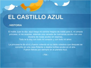 EL CASTILLO AZUL
. HISTORIA

El noble Juan le dijo: aquí traigo mi corona magica de noble para ti, mi amada
 princesa, si me aceptas, además una canasta de manzanas azules con una
                      docena de rosas azules sin espinas,
           Todo te lo doy con todo mi corazón y con todo mi amor.

La princesa le dio el sí y fueron volando en su tabla voladora que despues se
       convirtio en una casa flotante q dejaba bolitas azules en el aire.
                 Fueron felices por siempre en el planeta Azul.

                                   - FIN -
 