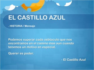 EL CASTILLO AZUL
. HISTORIA / Mensaje




Podemos superar cada osbtaculo que nos
encontramos en el camino mas aun cuando
tenemos un motivo en especial.

Querer es poder.

                               - El Castillo Azul
 