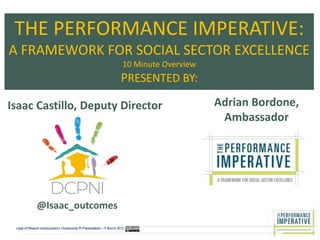THE PERFORMANCE IMPERATIVE:
A FRAMEWORK FOR SOCIAL SECTOR EXCELLENCE
10 Minute Overview
PRESENTED BY:
Adrian Bordone,
Ambassador
Isaac Castillo, Deputy Director
@Isaac_outcomes
 