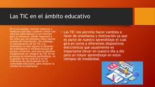 Las TIC en el ámbito educativo
• Las TIC nos permite hacer cambios a
favor de enseñanza y motivación ya que
es parte de nuestro aprendizaje el cual
gira en torno a diferentes dispositivos
electrónicos que usualmente es
importante llevar en nuestro día a día
para un mayor aprendizaje en estos
tiempos de modalidad.
En la actualidad, muchos maestros y
maestras solicitan y quieren contar con
recursos informáticos y con Internet
para su docencia, dando respuesta a
los retos que les plantean estos nuevos
canales de información. Sin embargo,
la incorporación de las TIC a la
enseñanza no sólo supone la dotación
de ordenadores e infraestructuras de
acceso a Internet, sino que su objetivo
fundamental es: integrar las TIC en los
procesos de enseñanza-aprendizaje, en
la gestión de los centros y en las
relaciones de participación de la
comunidad educativa, para mejorar la
calidad de la enseñanza.
 