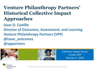 Venture Philanthropy Partners’
Historical Collective Impact
Approaches
Isaac D. Castillo
Director of Outcomes, Assessment, and Learning
Venture Philanthropy Partners (VPP)
@Isaac_outcomes
@vppartners
Collective Impact Forum
Funder COP
February 1, 2018
VPPARTNERS.ORG | 02/01/18 | INVESTING IN SOCIAL CHANGE
 