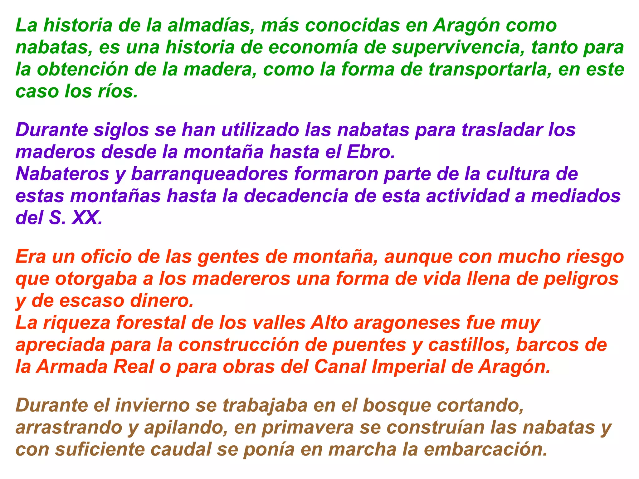 La historia de la almadías, más conocidas en Aragón como 
nabatas, es una historia de economía de supervivencia, tanto para 
la obtención de la madera, como la forma de transportarla, en este 
caso los ríos. 
Durante siglos se han utilizado las nabatas para trasladar los 
maderos desde la montaña hasta el Ebro. 
Nabateros y barranqueadores formaron parte de la cultura de 
estas montañas hasta la decadencia de esta actividad a mediados 
del S. XX. 
Era un oficio de las gentes de montaña, aunque con mucho riesgo 
que otorgaba a los madereros una forma de vida llena de peligros 
y de escaso dinero. 
La riqueza forestal de los valles Alto aragoneses fue muy 
apreciada para la construcción de puentes y castillos, barcos de 
la Armada Real o para obras del Canal Imperial de Aragón. 
Durante el invierno se trabajaba en el bosque cortando, 
arrastrando y apilando, en primavera se construían las nabatas y 
con suficiente caudal se ponía en marcha la embarcación. 
 