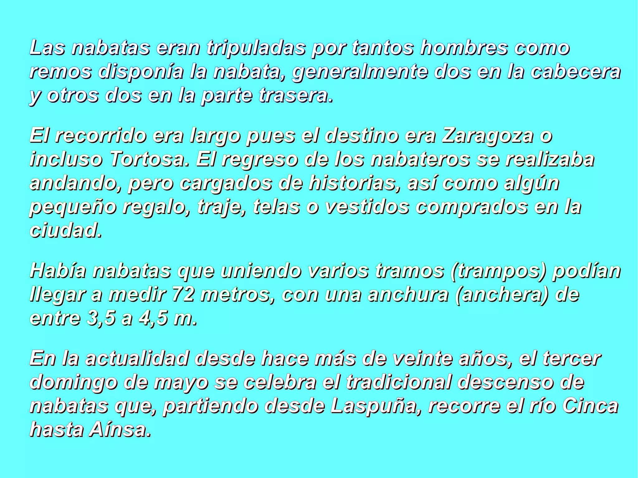 Las nabatas eran tripuladas por ttaannttooss hhoommbbrreess ccoommoo 
rreemmooss ddiissppoonnííaa llaa nnaabbaattaa,, ggeenneerraallmmeennttee ddooss eenn llaa ccaabbeecceerraa 
yy oottrrooss ddooss eenn llaa ppaarrttee ttrraasseerraa.. 
EEll rreeccoorrrriiddoo eerraa llaarrggoo ppuueess eell ddeessttiinnoo eerraa ZZaarraaggoozzaa oo 
iinncclluussoo TToorrttoossaa.. EEll rreeggrreessoo ddee llooss nnaabbaatteerrooss ssee rreeaalliizzaabbaa 
aannddaannddoo,, ppeerroo ccaarrggaaddooss ddee hhiissttoorriiaass,, aassíí ccoommoo aallggúúnn 
ppeeqquueeññoo rreeggaalloo,, ttrraajjee,, tteellaass oo vveessttiiddooss ccoommpprraaddooss eenn llaa 
cciiuuddaadd.. 
HHaabbííaa nnaabbaattaass qquuee uunniieennddoo vvaarriiooss ttrraammooss ((ttrraammppooss)) ppooddííaann 
lllleeggaarr aa mmeeddiirr 7722 mmeettrrooss,, ccoonn uunnaa aanncchhuurraa ((aanncchheerraa)) ddee 
eennttrree 33,,55 aa 44,,55 mm.. 
EEnn llaa aaccttuuaalliiddaadd ddeessddee hhaaccee mmááss ddee vveeiinnttee aaññooss,, eell tteerrcceerr 
ddoommiinnggoo ddee mmaayyoo ssee cceelleebbrraa eell ttrraaddiicciioonnaall ddeesscceennssoo ddee 
nnaabbaattaass qquuee,, ppaarrttiieennddoo ddeessddee LLaassppuuññaa,, rreeccoorrrree eell rrííoo CCiinnccaa 
hhaassttaa AAíínnssaa.. 
 