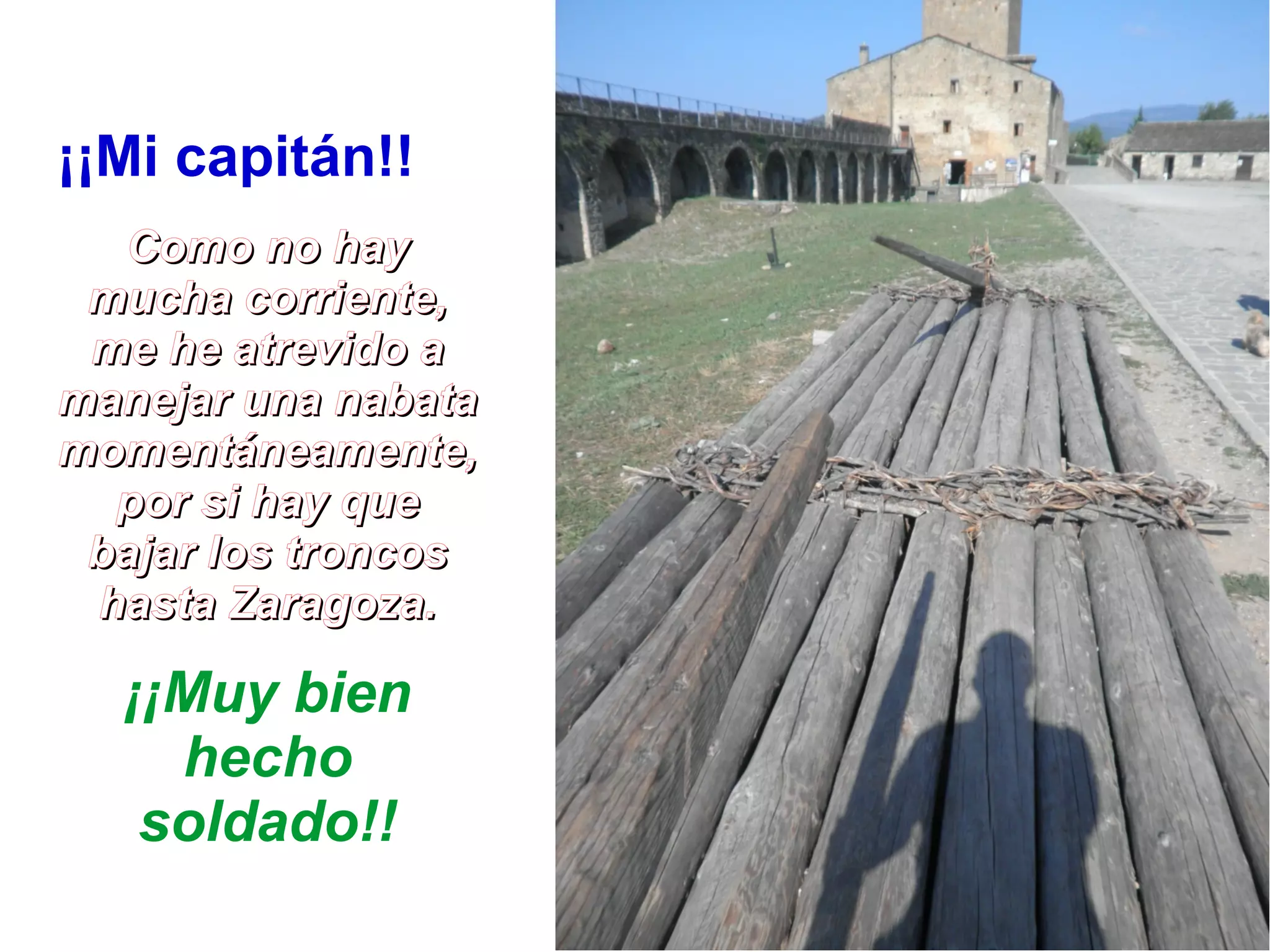 ¡¡Mi capitán!! 
CCoommoo nnoo hhaayy 
mmuucchhaa ccoorrrriieennttee,, 
mmee hhee aattrreevviiddoo aa 
mmaanneejjaarr uunnaa nnaabbaattaa 
mmoommeennttáánneeaammeennttee,, 
ppoorr ssii hhaayy qquuee 
bbaajjaarr llooss ttrroonnccooss 
hhaassttaa ZZaarraaggoozzaa.. 
¡¡Muy bien 
hecho 
soldado!! 
 