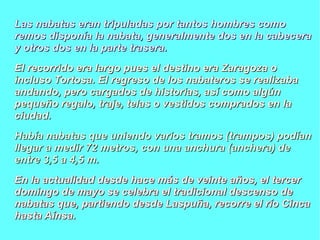 Las nabatas eran tripuladas por ttaannttooss hhoommbbrreess ccoommoo 
rreemmooss ddiissppoonnííaa llaa nnaabbaattaa,, ggeenneerraallmmeennttee ddooss eenn llaa ccaabbeecceerraa 
yy oottrrooss ddooss eenn llaa ppaarrttee ttrraasseerraa.. 
EEll rreeccoorrrriiddoo eerraa llaarrggoo ppuueess eell ddeessttiinnoo eerraa ZZaarraaggoozzaa oo 
iinncclluussoo TToorrttoossaa.. EEll rreeggrreessoo ddee llooss nnaabbaatteerrooss ssee rreeaalliizzaabbaa 
aannddaannddoo,, ppeerroo ccaarrggaaddooss ddee hhiissttoorriiaass,, aassíí ccoommoo aallggúúnn 
ppeeqquueeññoo rreeggaalloo,, ttrraajjee,, tteellaass oo vveessttiiddooss ccoommpprraaddooss eenn llaa 
cciiuuddaadd.. 
HHaabbííaa nnaabbaattaass qquuee uunniieennddoo vvaarriiooss ttrraammooss ((ttrraammppooss)) ppooddííaann 
lllleeggaarr aa mmeeddiirr 7722 mmeettrrooss,, ccoonn uunnaa aanncchhuurraa ((aanncchheerraa)) ddee 
eennttrree 33,,55 aa 44,,55 mm.. 
EEnn llaa aaccttuuaalliiddaadd ddeessddee hhaaccee mmááss ddee vveeiinnttee aaññooss,, eell tteerrcceerr 
ddoommiinnggoo ddee mmaayyoo ssee cceelleebbrraa eell ttrraaddiicciioonnaall ddeesscceennssoo ddee 
nnaabbaattaass qquuee,, ppaarrttiieennddoo ddeessddee LLaassppuuññaa,, rreeccoorrrree eell rrííoo CCiinnccaa 
hhaassttaa AAíínnssaa.. 
 