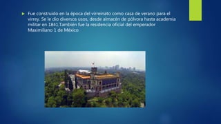  Fue construido en la época del virreinato como casa de verano para el
virrey. Se le dio diversos usos, desde almacén de pólvora hasta academia
militar en 1841.También fue la residencia oficial del emperador
Maximiliano 1 de México
 