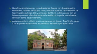  Ha sufrido ampliaciones y remodelaciones. Cuenta con diversos patios,
escalinatas, jardines, vestíbulos, salas y amplios espacios característicos de
los inmuebles del siglo XLX y principios del XX. El castillo cuenta con un
bulevar que conectaba directamente la residencia imperial, actualmente
conocido como pase de reforma.
 posteriormente el edificio se vio nuevamente en desuso. Tras 10 año, paso
a ser el primer observatorio astronómico de México por solo 5 años
 