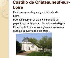 Castillo de Châteauneuf-sur-
Loire
Es el mas grande y antiguo del valle de
Loira .
Fue edificado en el siglo XII, cumplió un
papel importante por su ubicación estratégica
En el conflicto entre los ingleses y franceses
durante la guerra de cien años .
 