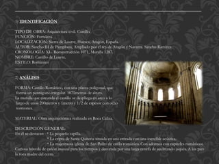 ____________________________________________________________________
1) IDENTIFICACIÓN
TIPO DE OBRA: Arquitectura civil. Castillo.
FUNCIÓN: Fortaleza.
LOCALIZACIÓN: Sierra de Loarre, Huesca, Aragón, España.
AUTOR: Sancho III de Pamplona, Ampliado por el rey de Aragón y Navarra. Sancho Ramirez.
CRONOLOGÍA: XI.- Reconstrucción 1071, Muralla 1287.
NOMBRE: Castillo de Loarre.
ESTILO: Románico
_________________________________________________
2) ANÁLISIS
FORMA: Castillo Románico, con una planta poligonal, que
forma un pentágono irregular. 1071metros de altura.
La muralla que circunda el castillo se despliega en arco a lo
largo de unos 200metros y 1metro y 1/2 de espesor con ocho
torreones.
MATERIAL: Obra arquitectónica realizada en Roca Caliza.
DESCRIPCIÓN GENERAL:
En él se destacan : * La pequeña capilla.
* La cripta de Santa Quiteria situada en una entrada con una increíble acústica.
* La majestuosa iglesia de San Pedro de estilo románico. Con adornos con capiteles románicos.
Curiosa bóveda de cañón inusual para los tiempos y decorada por una larga cenefa de ajedrezado jaqués. A los pies
la roca madre del cerro.
 