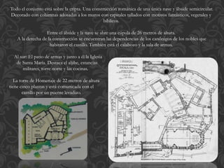 Todo el conjunto está sobre la cripta. Una construcción románica de una única nave y ábside semicircular.
Decorado con columnas adosadas a los muros con capitales tallados con motivos fantásticos, vegetales y
bíblicos.
Entre el ábside y la nave se abre una cúpula de 26 metros de altura.
A la derecha de la construcción se encuentran las dependencias de los canónigos de los nobles que
habitaron el castillo. También está el calabozo y la sala de armas.
Al sur: El patio de armas y junto a él la Iglesia
de Santa María. Destaca el aljibe, estancias
militares, torre norte y las cocinas.
La torre de Homenaje de 22 metros de altura
tiene cinco plantas y está comunicada con el
castillo por un puente levadizo.
 