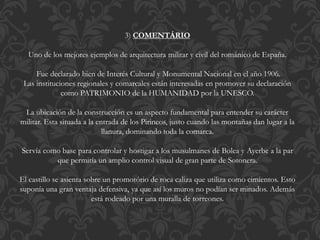 3) COMENTÁRIO
Uno de los mejores ejemplos de arquitectura militar y civil del románico de España.
Fue declarado bien de Interés Cultural y Monumental Nacional en el año 1906.
Las instituciones regionales y comarcales están interesadas en promover su declaración
como PATRIMONIO de la HUMANIDAD por la UNESCO.
La ubicación de la construcción es un aspecto fundamental para entender su carácter
militar. Esta situada a la entrada de los Pirineos, justo cuando las montañas dan lugar a la
llanura, dominando toda la comarca.
Servía como base para controlar y hostigar a los musulmanes de Bolea y Ayerbe a la par
que permitía un amplio control visual de gran parte de Sotonera.
El castillo se asienta sobre un promotório de roca caliza que utiliza como cimientos. Esto
suponía una gran ventaja defensiva, ya que así los muros no podían ser minados. Además
está rodeado por una muralla de torreones.
 