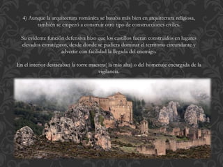 4) Aunque la arquitectura románica se basaba más bien en arquitectura religiosa,
también se empezó a construir otro tipo de construcciones civiles.
Su evidente función defensiva hizo que los castillos fueran construidos en lugares
elevados estratégicos, desde donde se pudiera dominar el territorio circundante y
advertir con facilidad la llegada del enemigo.
En el interior destacaban la torre maestra( la más alta) o del homenaje encargada de la
vigilancia.
 