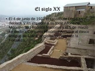 El siglo XX
● El 4 de junio de 1931 el castillo de Lorca se
declara, y en especial a su torre Alfonsina,
Monumento Histórico Nacional y el 5 de marzo
se declara Conjunto Histórico-Artístico al casco
antiguo de Lorca, englobando también la
Fortaleza.
 