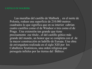 CASTILLO DE MALBORK
Las murallas del castillo de Malbork , en el norte de
Polonia, rodean una superficie de 210.000 metros
cuadrados lo que significa que en su interior cabrían
cuatro castillos como el de Windsor o tres como el de
Praga . Una extensión tan grande que tiene
precisamente ese título , el del castillo gótico más
grande del mundo, un honor que se completa con el de
la mayor construcción en ladrillo de Europa. Una obra
de envergadura realizada en el siglo XIII por los
Caballeros Teutónicos, una orden religiosa que
perseguía infieles por las tierras del Báltico.
 