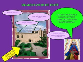 PALACIO VIEJO DE OLITE
TORRE DE LA CIGÜIEÑA
                                                                                  ESTE ES EL PALACIO QUE
                                             TORRE DE LA CAPILLA DE SAN
                                                       JORGE                        MANDE CONSTRUIR
                                                                                  SOBRE UNAS ANTIGUAS
                       TORRE DE LA PRISIÓN                                          RUINAS ROMANAS.




                                                                            ESTA TORRE NO TIENEN
                                                                          NOMBRE ¿PODÉIS AYUDARME
                                                                                A ELEGIR UNO?
 