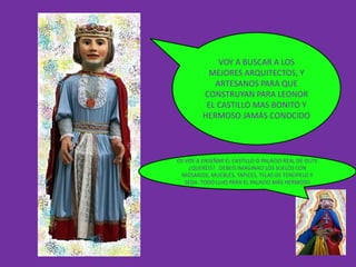 VOY A BUSCAR A LOS
          MEJORES ARQUITECTOS, Y
            ARTESANOS PARA QUE
         CONSTRUYAN PARA LEONOR
          EL CASTILLO MAS BONITO Y
         HERMOSO JAMÁS CONOCIDO



OS VOY A ENSEÑAR EL CASTILLO O PALACIO REAL DE OLITE
    ¿QUERÉIS? . DEBEIS IMAGINAO LOS SUELOS CON
 MOSAICOS, MUEBLES, TAPICES, TELAS DE TERCIPELO Y
   SEDA. TODO LUJO PARA EL PALACIO MÁS HERMOSO
 