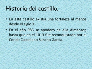 Historia del castillo.
• En este castillo existía una fortaleza al menos
desde el siglo X.
• En el año 983 se apoderó de ella Almanzor,
hasta que en el 1013 fue reconquistado por el
Conde Castellano Sancho García.
 
