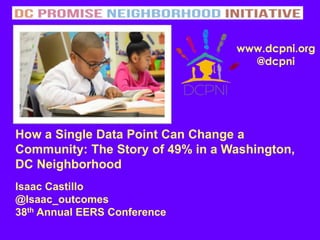 How a Single Data Point Can Change a
Community: The Story of 49% in a Washington,
DC Neighborhood
Isaac Castillo
@Isaac_outcomes
38th Annual EERS Conference
www.dcpni.org
@dcpni
 