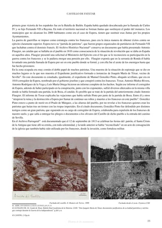 CASTILLO DE FATETAR 
primera gran victoria de los españoles fue en la Batalla de Bailén. España había quedado descabezada por la llamada de Carlos 
IV y su hijo Fernando VII a Bayona. En todo el territorio nacional se forman Juntas que sustituyen el poder del monarca. Los 
municipios que no alcanzan los 2000 habitantes como era el caso de Espera, tienen que sustituir esas Juntas por los propios 
Ayuntamientos. 
La guerra de guerrillas se impuso como estrategia contra los franceses, pues era la única manera de obtener éxitos contra un 
ejército claramente superior. Espera tuvo su “partida de patriotas”, que fueron grupos organizados de partidarios de Fernando VII 
que luchaban contra el dominio francés. El Archivo Histórico Nacional41 conserva un documento que había presentado Antonio 
Flaugier, un catalán que se hallaba en el pueblo en 1810 como consecuencia de la situación de revolución que se daba en España 
en aquellos años. Flaugier presentó una solicitud al Ministerio del Ejército con el fin que se le reconociera su participación en la 
guerra contra los franceses y se le pudiera otorgar una pensión por ello. Flaugier exponía que en la serranía de Ronda él había 
levantado una partida llamada de Espera por ser en este pueblo donde se formó, y con ella fue el azote de los enemigos hasta que 
fue hecho prisionero. 
En la zona ocupada era muy común el doble papel de muchos patriotas. Una muestra de la situación de espionaje que se dio en 
muchos lugares es la que nos muestra el Expediente justificativo formado a instancias de Joaquín María de Tóxar, vecino de 
Sevilla42. En este documento es estudiado, igualmente, el expediente de Manuel González Pinto, abogado sevillano, que era en 
1810 corregidor de Espera, nombrado por el gobierno josefino y que conspiró contra los franceses. Toxar, Antonio Muñoz Rivera, 
Antonio Rodríguez de la Vega y Luís María Ortega hicieron un informe completo de los hechos. Según ese informe el corregidor 
de Espera, además de haber participado en la conspiración, junto con los exponentes, sufrió diversos altercados en la misma villa 
donde se había formado una partida, la de Boza, el catalán. Es posible que se trate de la partida del anteriormente citado Antonio 
Flaugier. El informe de Toxar explicaba las vejaciones que había sufrido Pinto por parte de la partida de Boza. Entre él y otros 
“atrajeron la ruina y la destrucción a Espera por llamar de continuo sus robos y muertes a los franceses en este pueblo”. González 
Pinto estuvo a punto de morir en el Prado de Márquez, a las afueras del pueblo, por no revelar a los franceses quienes eran los 
patriotas que huían tras un tiroteo con las tropas imperiales. En el citado documento, González Pinto fue defendido por distintos 
testigos como un gran patriota, que siguiendo en su cargo de corregidor de Espera, colaboraba para expulsión de los franceses de 
nuestro suelo, y que salía a entregar los pliegos o documentos a los olivares del Castillo de dicho pueblo a la entrada del camino 
de Sevilla. 
En el Archivo Parroquial43 está documentado que el 12 de septiembre de 1813 se celebran las fiestas del patrón, el Santo Cristo 
de la Antigua que tiene allí su ermita, con toda solemnidad, y la tarde anterior se había “reconciliado” en un acto de consagración 
de la iglesia que también había sido utilizada por los franceses, desde la invasión, como fortaleza militar. 
Fachada del castillo. E. Romero de Torres. 1909 Fachada desde el oeste. Fototeca USE 
41 AHN. DIVERSOS-COLECCIONES,105,N.15 
42 GUISADO DE, M. Conde de Tóxar. Boletín Real Academia de la Historia. LXIII. “Don Joaquín María de Tóxar, documentos justificativos de su lealtad patriótica y méritos 
que contrajo durante la Guerra de la Independencia” p.265 y ss. 
43 CANDIL, J. Op.cit. 
Historia de dos monumentos 23 
 
