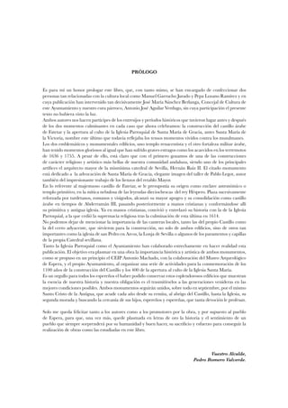 PRÓLOGO 
Es para mí un honor prologar este libro, que, con tanto mimo, se han encargado de confeccionar dos 
personas tan relacionadas con la cultura local como Manuel Garrucho Jurado y Pepa Lozano Ramírez y en 
cuya publicación han intervenido tan decisivamente José María Sánchez Berlanga, Concejal de Cultura de 
este Ayuntamiento y nuestro cura párroco, Antonio José Aguilar Verdugo, sin cuya participación el presente 
texto no hubiera visto la luz. 
Ambos autores nos hacen partícipes de los entresijos y períodos históricos que tuvieron lugar antes y después 
de los dos momentos culminantes en cada caso que ahora celebramos: la construcción del castillo árabe 
de Fatetar y la apertura al culto de la Iglesia Parroquial de Santa María de Gracia, antes Santa María de 
la Victoria, nombre este último que todavía reflejaba los tensos momentos vividos contra los musulmanes. 
Los dos emblemáticos y monumentales edificios, uno templo renacentista y el otro fortaleza militar árabe, 
han tenido momentos gloriosos al igual que han sufrido graves estragos como los acaecidos en los terremotos 
de 1636 y 1755. A pesar de ello, está claro que con el primero gozamos de una de las construcciones 
de carácter religioso y artístico más bellas de nuestra comunidad andaluza, siendo uno de los principales 
artífices el arquitecto mayor de la mismísima catedral de Sevilla, Hernán Ruiz II. El citado monumento 
está dedicado a la advocación de Santa María de Gracia, elegante imagen del taller de Pablo Legot, autor 
también del impresionante trabajo de los lienzos del retablo Mayor. 
En lo referente al majestuoso castillo de Fatetar, se le presuponía su origen como enclave astronómico o 
templo primitivo, en la mítica nebulosa de las leyendas dieciochescas del rey Héspero. Plaza sucesivamente 
reforzada por turdetanos, romanos y visigodos, alcanzó su mayor apogeo y su consolidación como castillo 
árabe en tiempos de Abderramán III, pasando posteriormente a manos cristianas y conformándose allí 
su primitiva y antigua iglesia. Ya en manos cristianas, convivió y entrelazó su historia con la de la Iglesia 
Parroquial, a la que cedió la supremacía religiosa tras la culminación de esta última en 1614. 
No podemos dejar de mencionar la importancia de las canteras locales, tanto las del propio Castillo como 
la del cerro adyacente, que sirvieron para la construcción, no solo de ambos edificios, sino de otros tan 
importantes como la iglesia de san Pedro en Arcos, la Lonja de Sevilla o algunos de los paramentos y capillas 
de la propia Catedral sevillana. 
Tanto la Iglesia Parroquial como el Ayuntamiento han colaborado estrechamente en hacer realidad esta 
publicación. El objetivo era plasmar en una obra la importancia histórica y artística de ambos monumentos, 
como se propuso en un principio el CEIP Antonio Machado, con la colaboración del Museo Arqueológico 
de Espera, y el propio Ayuntamiento, al organizar una serie de actividades para la conmemoración de los 
1100 años de la construcción del Castillo y los 400 de la apertura al culto de la Iglesia Santa María. 
Es un orgullo para todos los espereños el haber podido conservar estos esplendorosos edificios que muestran 
la esencia de nuestra historia y nuestra obligación es el trasmitírselos a las generaciones venideras en las 
mejores condiciones posibles. Ambos monumentos seguirán unidos, sobre todo en septiembre, por el mismo 
Santo Cristo de la Antigua, que acude cada año desde su ermita, al abrigo del Castillo, hasta la Iglesia, su 
segunda morada y buscando la cercanía de sus hijos, espereños y espereñas, que tanta devoción le profesan. 
Solo me queda felicitar tanto a los autores como a los promotores por la obra, y por supuesto al pueblo 
de Espera, para que, una vez más, quede plasmada en letras de oro la historia y el sentimiento de un 
pueblo que siempre sorprenderá por su humanidad y buen hacer, su sacrificio y esfuerzo para conseguir la 
realización de obras como las estudiadas en este libro. 
Vuestro Alcalde, 
Pedro Romero Valverde. 
 