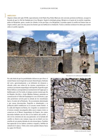 CASTILLO DE FATETAR 
ORÍGENES 
Algunos relatos del siglo XVIII, especialmente el del Padre Fray Pedro Mariscal, del convento jerónimo de Bornos, recogen la 
leyenda de que la villa fue fundada por el rey Hespero. Según la mitología griega, Héspero es el genio de la estrella vespertina, 
padre de Hespéride, quien, casada con Atlante, le dio por hijas a las Hespérides. Leyendas aparte el castillo de Fatetar tiene un 
origen confuso, pues son muy pocas las fuentes que nos hablan de su fundación. Vamos a intentar esclarecer los datos que existen 
sobre el castillo espereño. 
No cabe duda de que las posibilidades defensivas que ofrece el 
monte Fatetar son el origen de la actual villa de Espera. Enfrente 
del cerro, aproximadamente a un kilómetro de distancia y 
ubicado sobre una colina de las mismas características, se 
asienta el yacimiento arqueológico de Esperilla. Esperilla según 
Pierre Sillieres correspondería al asentamiento de Cappa que se 
hallaba junto a la Vía Asido, el antiguo camino romano que iba 
de Híspalis (Sevilla) a Asido (Medina Sidonia), poniendo en 
comunicación el Valle del Guadalquivir con el Estrecho y que 
años posteriores serviría para la entrada de los musulmanes 
hacia el centro de la Península. En un momento determinado 
y por causas desconocidas, Esperilla es abandonada y su 
población debió establecerse en el cercano monte Fatetar. A 
la caída del Imperio de Roma, los visigodos se asentaron en 
el mismo creando una pequeña aldea cuyos exiguos restos se 
conservan en el Museo Arqueológico de Espera: dos cantos 
decorados hallados uno de ellos en las laderas del castillo y 
otro en los cimientos de una casa particular; en la fachada del 
castillo se observa una ventana ciega con un dintel con tres 
estrellas de seis puntas labradas de esta misma época. También 
han aparecido en las laderas cerámica visigoda y hebillas de 
cinturón de la época. Todos estos restos pueden datarse hacia 
los siglos VI-VII d.C. 
Historia de dos monumentos 15 
1 
Vista desde la torre albarrana de la muralla oeste 
Ventana con decoración visigoda 
 