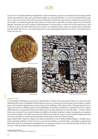 A partir del 711 el pequeño poblado pasa rápidamente a manos musulmanas ya que por sus cercanías discurría la antigua calzada 
romana, mencionada más arriba, que es utilizada por aquéllos en su incursión peninsular. Los restos de ese período histórico que 
aún se conservan en el recinto del castillo son escasos, destacando un lienzo de la línea exterior de murallas por encima del tajo 
que dio lugar a una cantera de piedra que estuvo abierta en el monte hasta el siglo XIX y la ventana ciega con arco de herradura 
apuntado, enmarcado con un alfiz, aunque es difícil determinar si fue obra árabe o se realizó con las obras que llevaron a cabo 
los Ribera en época más tardía. Dentro del mismo castillo y sus alrededores fueron muchas las monedas árabes encontradas, 
entre ellas algún dinar de oro y varios dirhem plata plata, así como algún pequeño fragmento de cerámica, varios dedales para la 
costura del cuero, etc. 
Dínar de oro árabe 
2 Dirhem de plata 
Ventana con decoración musulmana 
SIGLOS X-XIV 
La documentación bibliográfica de esta época es bastante pobre; el primer texto en que aparece Espera es la crónica del califa 
Abderramán III an-nasir (Al-Muqtabis) de Ibnn Hayyan en la que se cuenta que fue este personaje, antes de llegar al califato, 
quien en 914 viniendo de apaciguar una revuelta en las provincias de Málaga y Cádiz, llega a Asbira o Isbira procedente de Arcos: 
“luego entró an-Nasir en Sillibar (castillo cercano a Montellano), terminando su cuidado por la seguridad de la Cora de Sidonia 
(Medina Sidonia) y construyendo la fortaleza de Asbira contra la de Agut, donde puso de caid o jefe militar a Yamil b. Uqba al 
Balawi, que era señor de Lora, con nutrido número de caballeros, de bereberes tangerinos e infantes incorporados con armamento 
y provisiones completos”. Esto debió ocurrir antes del 28 de junio del citado año, ya que ese día se encontraba Abderramán frente 
a Carmona. Este Yamil es el primer personaje histórico del que tenemos noticias en relación a Espera. 
Según Ahmed Tahiri1, Espera fue elegida como cabeza de partido de la cora de Siduna (Medina Sidonia) y Al Balawi fue el 
primer gobernador nombrado al frente de la nueva sede provincial. Desde ese momento Espera desempeñó ese papel durante 
quince años, antes de ser desplazada la capitalidad de la cora de Siduna a Calçena (en las cercanías del cortijo de Casinas, muy 
cerca de la Junta de los Ríos, término municipal de Arcos de la Frontera). 
1 TAHIRI, AHMED. “Rif Al-Magreb y Al- Ándalus. p. 141. 
16 Historia de dos monumentos 
 