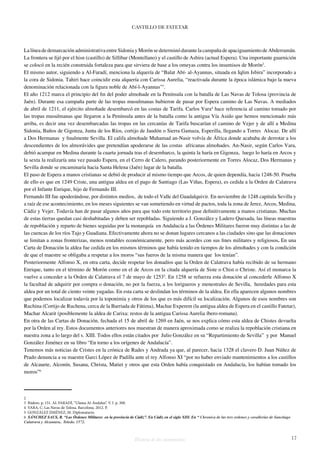 CASTILLO DE FATETAR 
La línea de demarcación administrativa entre Sidonia y Morón se determinó durante la campaña de apaciguamiento de Abderramán. 
La frontera se fijó por el hisn (castillo) de Sillibar (Montellano) y el castillo de Asbira (actual Espera). Una importante guarnición 
se colocó en la recién construida fortaleza para que sirviera de base a los omeyas contra los insumisos de Morón2. 
El mismo autor, siguiendo a Al-Faradí, menciona la alquería de “Balat Abí- al-Ayannas, situada en Iqlim Isbira” incorporado a 
la cora de Sidonia. Tahiri hace coincidir esta alquería con Carissa Aurelia, “reactivada durante la época islámica bajo la nueva 
denominación relacionada con la figura noble de Abí-l-Ayannas”3. 
El año 1212 marca el principio del fin del poder almohade en la Península con la batalla de Las Navas de Tolosa (provincia de 
Jaén). Durante esa campaña parte de las tropas musulmanas hubieron de pasar por Espera camino de Las Navas. A mediados 
de abril de 1211, el ejército almohade desembarcó en las costas de Tarifa. Carlos Vara4 hace referencia al camino tomado por 
las tropas musulmanas que llegaron a la Península antes de la batalla como la antigua Vía Asido que hemos mencionado más 
arriba, es decir una vez desembarcadas las tropas en las cercanías de Tarifa buscarían el camino de Vejer y de allí a Medina 
Sidonia, Baños de Gigonza, Junta de los Ríos, cortijo de Jaudón o Sierra Gamaza, Esperilla, llegando a Torres Alocaz. De allí 
a Dos Hermanas y finalmente Sevilla. El califa almohade Muhamad an-Nasir volvía de África donde acababa de derrotar a los 
descendientes de los almorávides que pretendían apoderarse de las costas africanas almohades. An-Nasir, según Carlos Vara, 
debió acampar en Medina durante la cuarta jornada tras el desembarco, la quinta la haría en Gigonza, luego lo haría en Arcos y 
la sexta la realizaría una vez pasado Espera, en el Cerro de Calero, parando posteriormente en Torres Alocaz, Dos Hermanas y 
Sevilla donde se encaminaría hacia Santa Helena (Jaén) lugar de la batalla. 
El paso de Espera a manos cristianas se debió de producir al mismo tiempo que Arcos, de quien dependía, hacia 1248-50. Prueba 
de ello es que en 1249 Criste, una antigua aldea en el pago de Santiago (Las Viñas, Espera), es cedida a la Orden de Calatrava 
por el Infante Enrique, hijo de Fernando III. 
Fernando III fue apoderándose, por distintos medios, de todo el Valle del Guadalquivir. En noviembre de 1248 capitula Sevilla y 
a raíz de ese acontecimiento, en los meses siguientes se van sometiendo en virtud de pactos, toda la zona de Jerez, Arcos, Medina, 
Cádiz y Vejer. Todavía han de pasar algunos años para que todo este territorio pase definitivamente a manos cristianas. Muchas 
de estas tierras quedan casi deshabitadas y deben ser repobladas. Siguiendo a J. González y Ladero Quesada, las líneas maestras 
de repoblación y reparto de bienes seguidas por la monarquía en Andalucía a las Órdenes Militares fueron muy distintas a las de 
las cuencas de los ríos Tajo y Guadiana. Efectivamente ahora no se donan lugares cercanos a las ciudades sino que las donaciones 
se limitan a zonas fronterizas, menos rentables económicamente, pero más acordes con sus fines militares y religiosos. En una 
Carta de Donación la aldea fue cedida en los mismos términos que había tenido en tiempos de los almohades y con la condición 
de que el maestre se obligaba a respetar a los moros “sus fueros de la misma manera que los tenían”. 
Posteriormente Alfonso X, en otra carta, decide respetar los donadíos que la Orden de Calatrava había recibido de su hermano 
Enrique, tanto en el término de Morón como en el de Arcos en la citada alquería de Siste o Chist o Christe. Así el monarca la 
vuelve a conceder a la Orden de Calatrava el 7 de mayo de 12535. En 1258 se refuerza esta donación al concederle Alfonso X 
la facultad de adquirir por compra o donación, no por la fuerza, a los lorigueros y menestrales de Sevilla, heredades para esta 
aldea por un total de ciento veinte yugadas. En esta carta se deslindan los términos de la aldea. En ella aparecen algunos nombres 
que podemos localizar todavía por la toponimia y otros de los que es más difícil su localización. Algunos de esos nombres son 
Ruchina (Cortijo de Ruchena, cerca de la Barriada de Fátima), Machar Experem (la antigua aldea de Espera en el castillo Fatetar), 
Machar Alcarit (posiblemente la aldea de Carixa: restos de la antigua Carissa Aurelia íbero-romana). 
En otra de las Cartas de Donación, fechada el 15 de abril de 1269 en Jaén, se nos explica cómo esta aldea de Chistes devuelta 
por la Orden al rey. Estos documentos anteriores nos muestran de manera aproximada como se realiza la repoblación cristiana en 
nuestra zona a lo largo del s. XIII. Todos ellos están citados por Julio González en su “Repartimiento de Sevilla” y por Manuel 
González Jiménez en su libro “En torno a los orígenes de Andalucía”. 
Tenemos más noticias de Cristes en la crónica de Rades y Andrada ya que, al parecer, hacia 1328 el clavero D. Juan Núñez de 
Prado denuncia a su maestre Garci López de Padilla ante el rey Alfonso XI “por no haber enviado mantenimientos a los castillos 
de Alcauete, Alconín, Susana, Christa, Matiet y otros que esta Orden había conquistado en Andalucía, los habían tomado los 
moros”6 
2 
3 Ibidem. p. 151. AL FARADÍ, “Ulama Al-Ándalus”. V. I. p. 308. 
4 VARA, C. Las Navas de Tolosa. Barcelona. 2012. P. 
5 GONZÁLEZ JIMÉNEZ, M. Diplomatario. 
6 SÁNCHEZ SAUS, R. “Las Órdenes Militares en la provincia de Cádiz”. En Cádiz en el siglo XIII. En “ Chronica de las tres ordenes y cavallerias de Sanctiago 
Calatrava y Alcantara.. Toledo. 1572. 
Historia de dos monumentos 17 
 