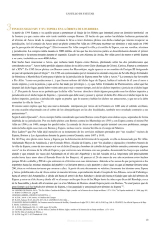 CASTILLO DE FATETAR 
FINALES SIGLO XIV Y XV: ESPERA EN LA ÓRBITA DE LOS RIBERA 
A partir de 1394 Espera y su castillo pasan a pertenecer al linaje de los Ribera que intentará crear un dominio territorial en 
la frontera ya que cuatro años más tarde también compra Bornos. El hecho de que ambas localidades hubieran pertenecido 
al término de Arcos desde la conquista cristiana le lleva a tener distintos pleitos con dicha ciudad que intenta recuperar su 
jurisdicción. Así el concejo de Arcos puso un pleito contra Per Afán en 1396 para recobrar sus términos y más tarde en 1400 
por la percepción del almojarifazgo16. Efectivamente Per Afán compró la villa y el castillo de Espera, con sus vasallos, términos 
y jurisdicción. La compra estaba tasada en 3000 doblas, de las que las dos terceras partes se desembolsaron durante el primer 
matrimonio y la tercera restante durante el segundo. Casado ya con Aldonza de Ayala, Per Afán cercó de muros y pobló Espera 
a su costa, tasándolo en otras 4000 doblas. 
Este hecho hace reaccionar a Arcos, que reclama tanto Espera como Bornos, pleiteando sobre las dos jurisdicciones que 
consideraba suyas17. Arcos había perdido algunas aldeas de su alfoz como Chist (Santiago de Criste), Carissa, Fatetar a comienzos 
del s.XIV18. En 1395 Arcos pleitea con Bornos contra los Marmolejos, según aparece en un mandato de Enrique III designando 
un juez de apelación para el litigio19. En 1396 son comisionados por el monarca los alcaldes mayores de Sevilla Diego Fernández 
de Mendoza y Martín Ruiz Cerón para el pleito de la jurisdicción de Espera entre Per Afán y Arcos.20 La sentencia fue favorable 
a Per Afán: “como sus predecesores (...) que fueron señores del dicho lugar de Espera, habían el señorío de él con el mero e 
mixto imperio, y con la justicia, y que así les fue dado por privilegio (...) y que Alfón Fernández de Puertocarrero, señor que fue 
después del dicho lugar, puede haber veinte años poco más o menos tiempo, usó de los dichos imperios y justicia en el dicho lugar 
(...)”. Por parte de Arcos no es probada que la dicha villa “tuviese derecho e título alguno para poder usar los dichos imperios y 
jurisdicción en el dicho lugar de Espera.(...) posesión que debe usar y poseer y ejercer el dicho Per Afán en el dicho logar de los 
dichos imperios, justicias e jurisdicción según se prueba que lo usaron y habían los dichos sus antecesores, y que no se la debe 
conturbar la villa de Arcos.”21 
El mismo autor explica que hay una nueva demanda interpuesta por Arcos de la Frontera en 1400 ante el cabildo sevillano, 
en esta ocasión relacionado con el cobro de los almojarifazgos en las dos localidades, también tuvo resultado contrario a sus 
pretensiones22. 
Según Ladero Quesada23, Arcos siempre había considerado que tanto Bornos como Espera eran aldeas suyas, separadas de forma 
indebida de su jurisdicción. Por eso hubo pleitos con Bornos contra los Marmolejo en 1395 y con Espera contra el mismo Per 
Afán en 1396 y en 1400, aunque los perdió todos. La entrada de Arcos en señorío quizás terminó con esos problemas, aunque 
todavía hubo algún caso más con Bornos y Espera, incluso con la misma Sevilla en el campo de Matrera. 
Dice Ladero24 que Per Afán dejó mención en su testamento de los servicios militares prestados por “sus vasallos” vecinos de 
Espera, Bornos y Las Aguzaderas durante la guerra contra Granada, entre 1407 y 1410. 
En 1412 hay otro pleito entre Arcos y Espera por la delimitación del término de la segunda en ella es denunciado por Per Afán, 
Adelantado Mayor de Andalucía, y por Gonzalo Pérez, Alcaide de Espera, y por “los alcaldes y alguaciles y hombres buenos de 
la villa de Espera, como de tres meses acá vos el dicho Concejo y hombres de caballo del que habíais entrado y entrasteis algunas 
veces” en los términos de la villa de Espera y que corrieron esos términos con sus ganados, desuniendo los bueyes que estaban 
arando y que estando las vacas del Adelantado en el sitio del Algarbejo y las del Alcalde en La Angostura (allí precisamente 
estaba hasta hace unos años el llamado Pozo de los Bueyes). Al parecer el 26 de enero de ese año ocurrieron estos hechos 
porque 60 de a caballo y 200 de a pie entraron en el término con esas intenciones. Además se les acusa de que persiguieron a los 
espereños hasta las mismas murallas del pueblo y se llevaron presos a seis pastores y diez vacas ya que al intentar llevarse unas 
200, éstas se volvieron tuvieron que amarrar a diez. A partir de este documento se señalan claramente los término entre Espera 
y Arcos prohibiendo a los de Arcos entrar en nuestro término, especialmente desde el mojón de los Allosos, cerca de Cabrahigo, 
hasta el arroyo del Amarguillo, y desde allí hasta el arroyo de Ruy Sánchez y desde allí hasta el Salado que sale del término de 
Espera y entra en el de Arcos y desde allí va al arroyo arriba que dicen de las Mujas hasta la cabeza que dicen del Rosalejo, cerca 
de la Saucedilla y desde allí al camino que va a los Molinos de Bornos, donde Espera parte con Bornos, “lo cual parece que de 
gran tiempo acá fue habido por término de Espera, y fue guardado y amojonado por término de Espera”25. 
16 LADERO QUESADA, M.A.,. “De Per Afán a Catalina de Ribera. Siglo y medio en la historia de un linaje sevillano. 1.371-1514. “La España medieval, 4. 1.984. pag. 491. 
17 ROJAS GABRIEL,M. pag 90 
18 ROJAS GABRIEL, OROZCO ACUAVIVA. ..) 
19 A.D.M., 244-9. 1.395, enero, 19. Medina del Campo 
20 R.A.H., Salazar. M-43, fols 256-257v. M.A. LADERO. De Per Afán ... 
21 MANUEL ROJAS GABRIEL, La Frontera entre los reinos de Sevilla y Granada en el siglo XV (1.390-1.481 A.D.M. Leg. 248. A. FRANCO. La villa de Espera en la Baja 
E. Media. Conferencia y Anexos 
22 A. D. M., Medinaceli, 244-11. 1.400, mayo 28. Sevilla 
23 LADERA QUESADA, M.A., De Per Afán a Catalina de Ribera. Siglo y medio en la historia de un linaje sevillano. 1.371-1514 
24 De Per Afán a Catalina de Ribera...) 
25 A.D.M. Leg.247. 1.412.Traslado de 1.516 
Historia de dos monumentos 19 
3 
 
