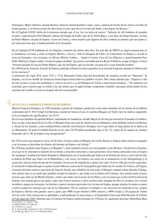 CASTILLO DE FATETAR 
Sotomayor, Mateo Sánchez, alcaide Bornos, todos los demás hombres viejos, canos, salieron de trecho de los moros con obra de 
treinta peones: y se fueron en pos de ellos hasta el cerro que dicen el Lomo del Judío, a dos leguas de Bornos...” 
En el Capítulo LXXV habla de la hermosa entrada que el rey fizo en tierra de moros: “Salieron de allí hombres de grandes 
rescates, especialmente Don Manuel, sobrino del Duque de Cádiz, hijo de D. Pedro Bayo, y dos hijos de Diego Fuentes, un hijo 
de Pedro Mateos, alcaide de Espera, vecino de Utrera, y otros muchos que algunos de ellos estaban en rehenes, por sus padres y 
por otras personas que se habían perdido en la Axarquía. 
En el Capítulo CCIX hablando de las fortunas y muertes de ciertos años dice: En este año de MDVI se cogió comunal pan en 
la Andalucía, conviene a saber en Espera, Bornos y Arcos y todo el obispado de Cádiz, en Villamartín, en Zahara y en todo el 
reino de Granada y sus cercanías, en Olvera, Morón, Cañete,... Según el mismo Cura de Los Palacios y, posteriormente Fray 
Pedro Mariscal, Espera estaba “exenta de pagar alcabala” por gracia concedida por los Reyes Católicos ya que al llegar a Utrera 
“tomaron posada en casa de Pedro Mateos, que fue de Espera, que era alcaide, un gran rico y muy honrado hombre”. 
En 1499 Juan de Armario, Alcaide de Espera, participa al frente de otros espereños en la toma de Lanjarón, durante la sublevación 
de los moriscos32. 
A principios del siglo XVI, entre 1517 y 1519, Hernando Colón, hijo del descubridor de América escribe un “Itinerario” de 
España y en él nos detalla las distancias desde Espera hasta todos los pueblos vecinos. Nos cuenta además que: “Espera es villa 
de cien vecinos y tiene dos arrabalejos y está en un cerro y es del Marqués de Tarifa e tiene buena fortaleza...” No sabemos con 
exactitud, pero creemos que se refiere a las dos partes que en aquel tiempo componían el pueblo: una parte arriba dentro de las 
murallas del castillo y la otra en la parte alta del actual pueblo. 
SIGLO XVI: FADRIQUE ENRÍQUEZ DE RIBERA 
Muerto Francisco Enríquez en 1509, hermano y primo de Fadrique, queda éste como único heredero de los bienes de los Ribera 
a principios del S. XVI. Felipe I el Hermoso, marido de Juana la Loca, le nombra Marqués de Tarifa “por los méritos adquiridos 
en la reconquista de aquella plaza” en 151433. 
Era el sexto heredero de apellido Ribera, Adelantado de Andalucía, alcalde Mayor de Sevilla por merced de Fernando el Católico. 
Una vez que toma posesión de la villa, el Marqués tiene una serie de pleitos con sus habitantes como también ocurrió con Bornos 
y Alcalá de los Gazules, como también había ocurrido con Francisco Enríquez con el que hubo el largo pleito de la dehesa de 
La Manchuela. El padre Cristóbal Garrido en los años 20-30 había encontrado algo el fol. 22, vuelto de la carpeta de Asuntos 
Generales del A. M. de Espera, hoy desaparecido34. 
En 1518 existe una sentencia a favor de Sevilla y Lebrija contra el Marqués de Tarifa, Bornos y Espera sobre terrenos usurpados 
y en el mismo se describen los límites del término de Espera con Lebrija 35 
En 1528 hay un pleito entre Espera y el Marqués36, como también ocurrió con otros pueblos como Bornos o Alcalá de los Gazules, 
en el que se le solicitaba la fijación de los bienes y derechos señoriales y otras peticiones. Esos bienes señoriales eran en Espera 
los siguientes: la dehesa de hierba llamada La Manchuela con el montecillo que linda con el término de Arcos y con el de Sevilla, 
la dehesa de Pícar que linda con la Manchuela y con Arcos, los hornos, las rentas de la montaracía, la del almojarifazgo y la 
carnicería, más las rentas de pan de los donadíos (la tasa era de maquila de 1 almud por cada 12) de la villa que son las siguientes: 
el asiento de la dehesilla que es (junto) al pozo Morisco (cerca de El Amarguillo) que linda con los montes de Utrera y de Espera, 
el asiento del pozo morisco que dicen de Juan de Alcalá, una caballería de tierra que el Marqués compró a Juan Sánchez Fidalgo, 
otro asiento que es un arado que también compró al anterior y que linda con la dehesa del Concejo, otro asiento junto al pozo 
morisco que solía ser de Martín Sánchez, calero, que linda con el arroyo de las Pilas y con un arado que se dice de Pero García de 
Lebrija, otro asiento que es un arado y algo más al pozo morisco y otros asientos más, ninguno de ellos es cerrado y los vecinos 
siembran y pagan sus terrazgos, las hierbas y pastos comunes para todos los vecinos de Espera, porque alzados los panes es pasto 
común excepto los rastrojos que son de los labradores. Por el contrario el marqués y sus sucesores no meterían en los campos 
de Espera y Bornos más ganado, suyo o ajeno, que 5000 ovejas merinas (1000 carneros y 4000 ovejas) y 30 yeguas de vientre 
con sus crías. Esta transacción es aprobada y confirmada por la reina Juana y el Emperador Carlos por Real Decreto en Toledo, 
el 5 de mayo de 1529. Sabemos que el Concejo de Espera estaba formado en 1526 por las siguientes personas: Bartolomé Ruiz 
32 CUEVAS, J Y J. “Espera”. 1965 
33 FERNÁNDEZ, M. Alcalá, 69 
34 CUEVAS, J y J.. op.cit.. 
35 A. M. de Sevilla, Carpeta 82, nº 227. CUEVAS. Op.cit. 
36 A.D.M.Leg. 248, nº 14 y 15. A. FRANCO SILVA. 
Historia de dos monumentos 21 
4 
 