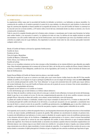 DESCRIPCIÓN DEL CASTILLO DE FATETAR 
6.1. FORTALEZA 
La arquitectura militar surge ante la necesidad del hombre de defender su territorio y sus habitantes en épocas inestables. La 
construcción de castillos en el medievo permitió el control de la zona aledaña a la ubicación de cada fortaleza; la elección del 
lugar de construcción dependía en buena medida de la orografía del terreno. En el caso del Castillo de Fatetar se construyó en 
la cima del cerro de su mismo nombre, a 235 metros sobre el nivel del mar, dominando desde esa altura su entorno y las vías de 
comunicación circundantes. 
Toda la zona de la campiña formaba parte de la frontera entre cristianos y musulmanes por lo tanto eran frecuentes las luchas 
entre ambos bandos y era necesario el control y la vigilancia de toda esa zona. La defensa de tan amplio territorio no podía 
encomendarse a un solo castillo; había toda una red de fortificaciones, unas más importantes que otras cuya finalidad común era 
controlar esa amplia zona de la que hablamos. Era importante la conexión visual entre las más cercanas para poder transmitir 
cualquier señal o aviso 
Desde el Castillo de Fatetar se divisan las siguientes fortificaciones: 
Castillo de Arcos 
Fortaleza de Jerez 
Torre de Lopera, Montellano 
Castillo de Matrera, Villamartín 
Torres Alocaz, Las Cabezas de San Juan 
Castillo de Lebrija 
Éstas a su vez se podían comunicar con las otras cercanas a ellas formándose así un sistema defensivo que abarcaba una amplia 
zona. Otras fortalezas importantes de la comarca de la Sierra de Cádiz y de Sevilla son los castillos de Olvera, Setenil, Zahara de 
la Sierra, la muralla de Torre Alháquime, castillo de Cote, de las Aguzaderas, del Coronil, etc. Todo el territorio de frontera está 
lleno de fortificaciones. 
Según Pascual Madoz el Castillo de Fatetar tenía tres plazas y una triple muralla: 
Una línea de muralla de la que no se conserva casi nada, pero cuyos restos fueron visibles hasta los años 60-70. Esta muralla 
rodeaba al castillo y era el espacio en el que se protegía la población en caso de ataque del enemigo; tenía una torre albarrana 
cerca de la entrada principal del castillo. Una “torre albarrana” es la que está construida fuera del castillo para mayor defensa 
del recinto fortificado. En el caso del Castillo de Fatetar está cerca de la puerta de acceso al mismo. Este recinto amurallado se 
adaptaba a las irregularidades del terreno 
El segundo recinto defensivo es el castillo en sí mismo. 
La torre del homenaje que en toda fortaleza es el último reducto defensivo. 
Estas tres líneas de muralla se unirían en una sola en la zona que va desde la torre albarrana a la trasera de la torre del homenaje, 
dónde lo que hay es un cortado en la roca. Es ésta una compartimentación parecida a la de otros castillos cercanos como por 
ejemplo Olvera: ubicación en altura del castillo, cerca urbana, recinto fortificado y torre del homenaje. 
La planta del castillo de Fatetar es romboidal, estando el eje mayor orientado en dirección N-S y el menor en dirección E-W. 
La entrada principal del castillo está ubicada al sur del mismo, se accede por una puerta con arco apuntado y actualmente tiene 
una reja de hierro y conserva restos de un canecillo o modillón que pertenecería a una ladronera, que es una obra voladiza con 
parapeto y suelo agujereado para controlar la vertical de una puerta, esquina o cualquier punto vulnerable de un castillo. 
A la izquierda, tras la cancela, se abren dos pequeños huecos, uno de pequeñas dimensiones del que desconocemos su funcionalidad 
y el otro, de mayor tamaño, probablemente un puesto de guardia. Más adelante nos encontramos la entrada a la primera torre. 
La puerta está defendida por una ladronera y la torre conserva alrededor de su parte superior restos de modillones pertenecientes 
a otro elemento defensivo típico de las fortalezas: el matacán, que prácticamente es lo mismo y tiene la misma funcionalidad 
que la ladronera, el control de la vertical de una zona importante del castillo, la única diferencia es que el matacán defiende 
mucha más superficie. En el lienzo de muralla donde se encuentra esta entrada se pueden observar elementos arquitectónicos de 
diferentes épocas: una ventana ciega en cuyo dintel existen tres estrellas de seis puntas de época visigoda, una ventana también 
ciega enmarcada en un alfiz de origen musulmán y la torre rodeada de canecillos. A su izquierda la hay escalera de acceso a una 
terraza donde se encuentra el aljibe principal de la fortaleza al que se bajaba por otra estrecha escalinata que baja hasta el agua. 
24 Historia de dos monumentos 
6 
 