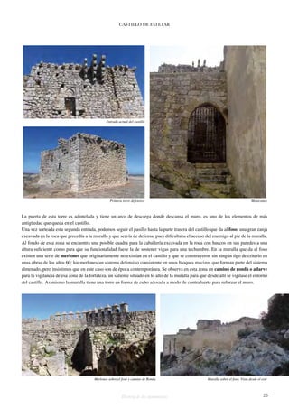 CASTILLO DE FATETAR 
Entrada actual del castillo 
Primera torre defensiva Matacanes 
La puerta de esta torre es adintelada y tiene un arco de descarga donde descansa el muro, es uno de los elementos de más 
antigüedad que queda en el castillo. 
Una vez sorteada esta segunda entrada, podemos seguir el pasillo hasta la parte trasera del castillo que da al foso, una gran zanja 
excavada en la roca que precedía a la muralla y que servía de defensa, pues dificultaba el acceso del enemigo al pie de la muralla. 
Al fondo de esta zona se encuentra una posible cuadra para la caballería excavada en la roca con huecos en sus paredes a una 
altura suficiente como para que su funcionalidad fuese la de sostener vigas para una techumbre. En la muralla que da al foso 
existen una serie de merlones que originariamente no existían en el castillo y que se construyeron sin ningún tipo de criterio en 
unas obras de los años 60; los merlones un sistema defensivo consistente en unos bloques macizos que forman parte del sistema 
almenado, pero insistimos que en este caso son de época contemporánea. Se observa en esta zona un camino de ronda o adarve 
para la vigilancia de esa zona de la fortaleza, un saliente situado en lo alto de la muralla para que desde allí se vigilase el entorno 
del castillo. Asimismo la muralla tiene una torre en forma de cubo adosada a modo de contrafuerte para reforzar el muro. 
Merlones sobre el foso y camino de Ronda Muralla sobre el foso. Vista desde el este 
Historia de dos monumentos 25 
 