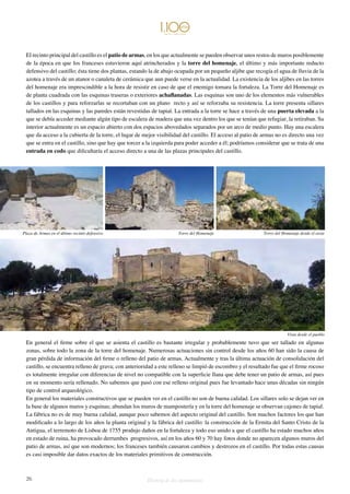 El recinto principal del castillo es el patio de armas, en los que actualmente se pueden observar unos restos de muros posiblemente 
de la época en que los franceses estuvieron aquí atrincherados y la torre del homenaje, el último y más importante reducto 
defensivo del castillo; ésta tiene dos plantas, estando la de abajo ocupada por un pequeño aljibe que recogía el agua de lluvia de la 
azotea a través de un atanor o canaleta de cerámica que aun puede verse en la actualidad. La existencia de los aljibes en las torres 
del homenaje era imprescindible a la hora de resistir en caso de que el enemigo tomara la fortaleza. La Torre del Homenaje es 
de planta cuadrada con las esquinas traseras o exteriores achaflanadas. Las esquinas son uno de los elementos más vulnerables 
de los castillos y para reforzarlas se recortaban con un plano recto y así se reforzaba su resistencia. La torre presenta sillares 
tallados en las esquinas y las paredes están revestidas de tapial. La entrada a la torre se hace a través de una puerta elevada a la 
que se debía acceder mediante algún tipo de escalera de madera que una vez dentro los que se tenían que refugiar, la retiraban. Su 
interior actualmente es un espacio abierto con dos espacios abovedados separados por un arco de medio punto. Hay una escalera 
que da acceso a la cubierta de la torre, el lugar de mejor visibilidad del castillo. El acceso al patio de armas no es directo una vez 
que se entra en el castillo, sino que hay que torcer a la izquierda para poder acceder a él; podríamos considerar que se trata de una 
entrada en codo que dificultaría el acceso directo a una de las plazas principales del castillo. 
Plaza de Armas en el último recinto defensivo Torre del Homenaje Torre del Homenaje desde el oeste 
En general el firme sobre el que se asienta el castillo es bastante irregular y probablemente tuvo que ser tallado en algunas 
zonas, sobre todo la zona de la torre del homenaje. Numerosas actuaciones sin control desde los años 60 han sido la causa de 
gran pérdida de información del firme o relleno del patio de armas. Actualmente y tras la última actuación de consolidación del 
castillo, se encuentra relleno de grava; con anterioridad a este relleno se limpió de escombro y el resultado fue que el firme rocoso 
es totalmente irregular con diferencias de nivel no compatible con la superficie llana que debe tener un patio de armas, así pues 
en su momento sería rellenado. No sabemos que pasó con ese relleno original pues fue levantado hace unas décadas sin ningún 
tipo de control arqueológico. 
En general los materiales constructivos que se pueden ver en el castillo no son de buena calidad. Los sillares solo se dejan ver en 
la base de algunos muros y esquinas; abundan los muros de mampostería y en la torre del homenaje se observan cajones de tapial. 
La fábrica no es de muy buena calidad, aunque poco sabemos del aspecto original del castillo. Son muchos factores los que han 
modificado a lo largo de los años la planta original y la fábrica del castillo: la construcción de la Ermita del Santo Cristo de la 
Antigua, el terremoto de Lisboa de 1755 produjo daños en la fortaleza y todo eso unido a que el castillo ha estado muchos años 
en estado de ruina, ha provocado derrumbes progresivos, así en los años 60 y 70 hay fotos donde no aparecen algunos muros del 
patio de armas, así que son modernos; los franceses también causaron cambios y destrozos en el castillo. Por todas estas causas 
es casi imposible dar datos exactos de los materiales primitivos de construcción. 
26 Historia de dos monumentos 
Vista desde el pueblo 
 