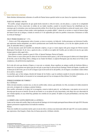DOCUMENTOS ANEXOS 
Entre distintas informaciones referentes al castillo de Fatetar hemos querido incluir en este Anexo los siguientes documentos: 
PASCUAL MADOZ: 1845-50. 
“El castillo, aunque antiquísimo de que queda hecha mención es obra de moros, con dos plazas, y a pesar de su antigüedad 
demuestra, por lo bien conservado, la solidez de sus triples murallas; cuando la invasión francesa fue rehabilitado por los 
enemigos que lo estimaban como una buena posición militar. En el día de hoy tiene derribada la cortina de la parte oeste, si bien 
conserva todo lo restante en buen estado, como igualmente sus grandes aljibes51, dentro de su recinto se venera la famosa efigie 
del Santo Cristo de la Antigua, visitada en romería el 11 de septiembre por todos los pueblos comarcanos. Estramuros se halla 
la ermita de Santiago.” 
FRAY PEDRO MARISCAL52. 1731. 
“....Estuvo esta Villa antiguamente sobre el monte; ya tiene su assiento a la falda del. Arriba permanece un fortissimo Castillo, 
que representa mucha antigüedad, con todo lo perteneciente aun Castillo bien fortalecido, y en el de dos algibes picados en la 
peña, de admirable fabrica y capacidad. 
.....El mas decente cuarto del Castillo esta dedicado a Iglesia, en que se venera alguna mila grosa imagen de Christo nuestro 
Redemptor Crucificado. Es de vara, y quarta de alto, y se hallo en un algibe del Castillo, por un indicio de una luz que atales 
tiempos parecia sobre aquel sitio... 
... Esta Iglesia se dedico, quando se gano la Villa, al Apostol Santiago, Patron de España... 
...Deste monte se sacan cantos para las obras de mas lucimiento destos paises; y del se llevaron para la fabrica de la Santa Iglesia 
de Sevilla, como lo dice Diego Ortiz y Zuñiga en sus Anales Sevillanos. La Iglesia Parroquial, que esta abaxo en la Villa es mui 
sumptuosa, y de perfectissima arquitectura... 
En lo alto del cerro que domina á Espera y á cuyo pie se extiende, álzase orgulloso un antiguo castillo de fortísima fábrica y 
dentro de el se encuentran una iglesia que por más que se puso bajo la advocación de Santiago, Patrón de España, el pueblo solo 
la llama por la del Cristo, por ser la de la imagen á que la devoción de los del pueblo y los de lugares circundantes rinden tributo 
de su amor y veneración. 
La escultura, que es bien antigua, dícenla del tiempo de los Godos y que la ocultaron cuando la invación mahometana, en la 
cisterna del castillo donde se la encontró al ser restaurado para la Cruz en tiempos de Don Alfonso X el Sabio.” 
ENRIQUE ROMERO DE TORRES.53 
EL CASTILLO 
Sobre elevada montaña y escueta roca, se alza un castillo árabe, ruinoso, que defiende a la villa, recostada en la falda oriental de 
este cerro, al amparo de su antigua y potente fortaleza. 
Este castillo, reformado en la época de la reconquista, conserva todavía parte de sus barbacanas y una puerta con un arco de 
descarga que da acceso al interior. En uno de sus frentes se ve un ajimez de ojiva lanceolada y más abajo otro arco abocinado de 
una ventana tapiada, en cuyo dintel hay grabadas tres estrellas de seis puntas. El aljibe es de gran profundidad y está muy bien 
conservado. 
LA ERMITA DEL SANTO CRISTO DE LA ANTIGUA 
Linda con las ruinas del castillo. Bajo la advocación de Santiago sirvió de templo parroquial hasta últimos del siglo XVI. Presenta 
algunos pormenores arquitectónicos de tradición románica. 
Pintura. 
Tiene tres retablos de escasísimo merito; pero en uno de ellos se destaca una interesante tabla del siglo XV, de escuela andaluza 
que representa a San Joaquín y Santa Ana, de buena ejecución y brillante colorido. 
51 MADOZ, P. “Diccionario geográfico-estadístico-histórico de España y sus posesiones de Ultramar. T. VII. 1850. 
52 FRAY PEDRO MARISCAL. “Antigüedades de Bornos y su comarca.”. 1731. Documento manuscrito. 
53 ROMERO DE TORRES, E. “Catálogo monumental de la provincia de Cádiz. 1934. 
38 Historia de dos monumentos 
8 
 