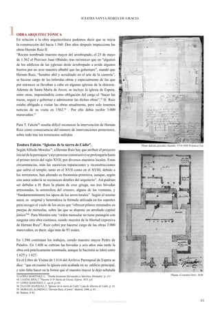 IGLESIA SANTA MARÍA DE GRACIA 
OBRA ARQUITECTÓNICA 
En relación a la obra arquitectónica podemos decir que se inicia 
la construcción del hacia 1.560. Dos años después inspecciona las 
obras Hernán Ruiz II. 
“Recién nombrado maestro mayor del arzobispado, el 25 de mayo 
de 1.562 el Provisor Juan Obando, tras reconocer que en “algunos 
de los edificios de las yglesias deste arzobispado a avido algunos 
hierros por no aver maestro albañil que las gobernare”, mandó que 
Hernán Ruiz, “hombre abil y acreditado en el arte de la cantería”, 
se hiciese cargo de las referidas obras y especialmente de las que 
por entonces se llevaban a cabo en algunas iglesias de la diócesis. 
Además de Santa María de Arcos, se incluye la iglesia de Espera, 
entre otras, imponiéndole como obligación del cargo el “hacer las 
trazas, seguir e gobernar e administrar las dichas obras”,55 H. Ruiz 
estaba obligado a visitar las obras anualmente, pero solo tenemos 
noticias de su visita en 1562.56 . Por ello debía recibir 3.000 
maravedíes.57 
Para T. Falcón58 resulta difícil reconocer la intervención de Hernán 
Ruiz como consecuencia del número de intervenciones posteriores, 
sobre todo tras los terremotos sufridos. 
Teodoro Falcón. “Iglesias de la sierra de Cádiz”. 
Según Alfredo Morales59, a Hernán Ruiz hay que atribuir el proyecto 
inicial de la parroquia “cuyo proceso constructivo se prolongaría hasta 
el primer tercio del siglo XVII, por diversos maestros locales. Estas 
circunstancias, más las sucesivas reparaciones y reconstrucciones 
que sufrió el templo, tanto en el XVII como en el XVIII, debido a 
los terremotos, han alterado su fisonomía primitiva, aunque, según 
este autor todavía se reconocen detalles del arquitecto”. Así podrían 
ser debidas a H. Ruiz la planta de cruz griega, sus tres bóvedas 
artesonadas, la semiesfera del crucero, alguna de las ventanas, y 
“fundamentalmente los apeos de los arcos torales”. Según el mismo 
autor, es original y heterodoxa la fórmula utilizada en los soportes 
para recoger el vuelo de los arcos que “ofrecen pilares rematados en 
parejas de ménsulas, sobre las que se dispone un atrofiado capitel 
jónico”60. Para Morales este “orden mensular no tiene parangón con 
ninguna otra obra coetánea, siendo muestra de la libertad expresiva 
de Hernán Ruiz”. Ruiz cobró por hacerse cargo de las obras 3.000 
marevedíes, es decir, algo más de 93 reales. 
En 1.586 continúan los trabajos, siendo maestro mayor Pedro de 
Palafox. En 1.608 se cubrían las bóvedas y seis años más tarde la 
obra está prácticamente terminada, aunque la Sacristía se labró entre 
1.625 y 1.627. 
En el Libro de Visitas de 1.614 del Archivo Parroquial de Espera se 
dice: “que en cuanto la iglesia está acabada en su edificio principal, 
y sólo falta hacer en la forma que el maestro mayor la dejó señalada 
55 LÓPEZ MARTÍNEZ. C. “Desde Jerónimo Hernández a Martínez Montañés.” p. 151 
56 CANDIL RÍOS, J. “Nuestra Sª Sª Maria de Gracia. Espera. 1973. p.8 
57 LÓPEZ MARTÍNEZ, C. op.cit. p.150. 
58 FALCÓN MARQUEZ, T. “Iglesias de la sierra de Cádiz”.Caja de Ahorros de Cádiz. p. 32. 
59 MORALES, ALFREDO J. “Hernán Ruiz, el joven”. Madrid. 1996. p. 83. 
60 Ibidem. P. 83. 
Historia de dos monumentos 43 
1 
Plano Iglesia.gonzález-Nandin. 15-9-1926 Fototeca Use 
Planta. Cristobal Ortiz. 1636 
 