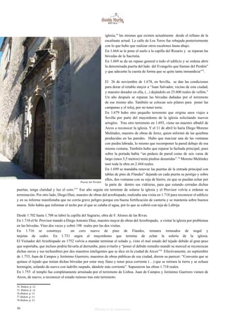 iglesia,74 las mismas que existen actualmente desde el rellano de la 
escalinata actual. La calle de Los Toros fue rebajada posteriormente 
con lo que hubo que realizar otros escalones hasta abajo. 
En 1.664 se le pone el suelo a la capilla del Rosario y se reparan las 
bóvedas de la Sacristía. 
En 1.669 se da un repaso general a todo el edificio y se ordena abrir 
la denominada puerta del lado del Evangelio que llaman del Perdón” 
y que adecente la cuesta de forma que se quite tanta inmundicia”75. 
El 26 de noviembre de 1.678, en Sevilla, se dan las condiciones 
para dorar el retablo mayor a “Juan Salvador, vecino de esta ciudad, 
y maestro dorador en ella, (...) dejándolo en 25.600 reales de vellón.” 
Un año después se reparan las bóvedas dañadas por el terremoto 
de ese mismo año. También se colocan seis pilares para poner las 
campanas y el reloj, por no tener torre. 
En 1.679 hubo otro pequeño terremoto que origina unos viajes a 
Sevilla por parte del mayordomo de la iglesia solicitando nuevos 
arreglos. Tras otro terremoto en 1.693, viene un maestro albañil de 
Arcos a reconocer la iglesia. Y el 11 de abril lo haría Diego Moreno 
Meléndez, maestro de obras de Jerez, quien informó de las quiebras 
producidas en las paredes. Hubo que macizar una de las ventanas 
con piedra labrada, lo mismo que recomponer la pared debajo de esa 
misma ventana. También hubo que reparar la fachada principal, pues 
sobre la portada había “un pedazo de pared como de seis varas de 
largo (unos 5,5 metros) tenía piedras desunidas”.76 Moreno Meléndez 
tasó toda la obra en 2.444 reales. 
En 1.699 se mandaba renovar las puertas de la entrada principal con 
tablas de pino de Flandes” dejando en cada puerta su postigo y sobre 
ellos, dos ventanas con su reja de hierro, en que se puedan echar por 
la parte de dentro sus vidrieras, para que estando cerradas dichas 
Puerta del Perdón 
puertas, tenga claridad y luz el coro.”77 Ese año seguía sin terminar de solarse la iglesia y el Provisor volvía a ordenar su 
terminación. Por otro lado, Diego Díaz, maestro de obras del arzobispado, realizaba una visita en 1.710 para reconocer el edificio 
y en su informe manifestaba que no corría grave peligro porque era buena fortificación de cantería y se mantenía sobre buenos 
muros. Sólo había que reformar el techo por el que se calaba el agua, por lo que se cubrió con teja de Lebrija. 
Desde 1.702 hasta 1.708 se labró la capilla del Sagrario, obra de F. Alonso de las Rivas. 
En 1.710 el Sr. Provisor mandó a Diego Antonio Díaz, maestro mayor de obras del Arzobispado, a visitar la iglesia por problemas 
en las bóvedas. Vino dos veces y cobró 198 reales por las dos visitas. 
En 1.716 se construye un coro nuevo de pino de Flandes, remates torneados de nogal y 
tarjetas de cedro. En 1.731 urgen al mayordomo que termine de echar la solería de la iglesia. 
El Visitador del Arzobispado en 1752 volvía a mandar terminar el solado y, visto el mal estado del tejado debido al gran peso 
que soportaba, que incluso podría llevarla al derrumbe, para evitarlo y “poner el debido remedio mandó su merced se reconozcan 
dichas naves y sus techumbres por dos maestros inteligentes que se dice en la ciudad de Arcos”78 Efectivamente, en septiembre 
de 1.753, Juan de Campos y Jerónimo Guerrero, maestros de obras públicas de esa ciudad, dieron su parecer: “Convenía que se 
quitase el tejado que tenían dichas bóvedas por estar muy llano y tener poca corriente (…) que se retirara la tierra y se echase 
hormigón, solando de nuevo con ladrillo raspado, dándole más corriente”. Supusieron las obras 1.718 reales. 
En 1.755 el templo fue completamente arruinado por el terremoto de Lisboa. Juan de Campos y Jerónimo Guerrero vienen de 
Arcos, de nuevo, a reconocer el estado ruinoso tras este terremoto. 
74 Ibidem. p. 12. 
75 Ibidem. p. 12. 
76 Ibídem. p. 13. 
77 Ibidem. p. 13 
78 Ibidem. p. 15. 
46 Historia de dos monumentos 
 