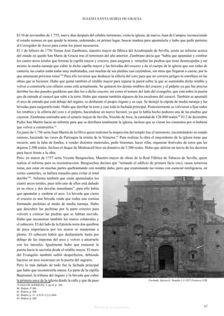 IGLESIA SANTA MARÍA DE GRACIA 
El 10 de noviembre de 1.755, nueve días después del célebre terremoto, visita la iglesia, de nuevo, Juan de Campos, reconociendo 
el estado ruinoso en que quedó la misma, ordenando, en primer lugar, buscar madera para apuntalarla y hubo que pedir permiso 
al Corregidor de Arcos para cortar los pinos necesarios. 
El 1 de febrero de 1756 Tomas José Zambrano, maestro mayor de fábrica del Arzobispado de Sevilla, emite un informe acerca 
del estado en quedó San María de Gracia tras el terremoto del año anterior. Zambrano decía que “había que apuntalar y cimbrar 
los cuatro arcos torales que forman la capilla mayor y crucero, para asegurar y remediar las piedras que tiene desencajadas y así 
mismo la media naranja que cubre la dicha capilla mayor y las bóvedas del crucero y de el cuerpo de la iglesia que son todas de 
cantería, las cuales están todas muy maltratadas, con muchas de sus piedras casi cayéndose, sin otras que llegaron a caerse, por lo 
que amenazan próxima ruina”79 Para ello tuvieron que deshacer la sillería del coro para que no corriera peligro ni estorbara en las 
obras que se hiciesen. Hubo que quitar también el retablo mayor para reparar la pared sobre la que se sustentaba dicho retablo y 
volver a construirla con sillares como está actualmente. Se quitaron los demás retablos del crucero y el púlpito ya que fue preciso 
derribar las dos paredes gualderas que dan luz a dicho crucero, así como el testero del lado del evangelio, que está sobre la puerta 
que da entrada al caracol que sube a la torre. Hubo que reparar también algunos de los escalones del caracol. También se apuntaló 
el arco de entrada que está debajo del órgano, se desbarató el propio órgano y su caja. Se destejó la cúpula de media naranja y las 
bóvedas para asegurarlo todo. Hubo que derribar la torre y casi toda la fachada principal. Posteriormente se volvieron a fijar todos 
los retablos y la sillería del coro y el púlpito, haciéndose un nuevo facistol, ya que lo había hecho pedazos una de las piedras que 
cayeron. Zambrano estimaba ante el notario mayor de Sevilla, Nicolás de Arce, la cantidad de 120.000 reales.80 El 2 de diciembre 
Pedro San Martín hacía un informe para que se derribara totalmente la iglesia, incluso que se vieran los cimientos por si hubiera 
que volver a construirlos.81 
En junio de 1.756 sería Juan Martín de la Oliva quien realizara la inspección del templo tras el terremoto, encontrándolo en estado 
ruinoso, haciendo las veces de Parroquia la ermita de la Veracruz.82 Para realizar la obra el mayordomo de la iglesia tiene que 
recurrir, ante la falta de fondos, a vender distintos materiales, pedir limosnas, hacer rifas, organizar festivales de toros que les 
dejaron 2.500 reales. Incluso el duque de Medinaceli hizo un donativo de 3.300 reales. Hubo que utilizar un tercio de los diezmos 
para hacer frente a la obra. 
Pero, en marzo de 1757 sería Vicente Bengoechea, Maestro mayor de obras de la Real Fábrica de Tabacos de Sevilla, quien 
realiza el informe para su reconstrucción. Bengoechea declara que “mirando el edificio de primera facie (sic), causa temerosa 
ruina, por estar en muchas partes quebrantando con notable daño, pero que examinando las ruinas con esencial inteligencia, en 
cortes canteriles, se hallara remedio para evitar el total 
derribo”83. Informa también que están apuntalados los 
cuatro arcos torales, pues sólo uno de ellos está dañado 
en su clave y dos dovelas inmediatas”, para ello había 
que apuntalar y cimbrar el arco. La bóveda que cierra 
el crucero es una bóveda vaída que rodea una cornisa 
formando pechinas al modo de media naranja. Hubo 
que descubrir las pechinas por la parte exterior para 
volverá a colocar las piedras que se habían movido. 
Hubo que reconstruir también los muros colaterales y 
el cabecero. El del lado de la Epístola tenía dos quiebras 
de poca importancia por los muros se mantenían a 
plomo. El cabecero habrá que desbaratarlo hasta por 
debajo de las impostas del arco y volver a amarrarlo 
con los laterales. Igualmente hubo que restaurar la 
puerta hacia la sacristía desde el retablo mayor. El muro 
del Evangelio también sufrió desperfectos, debiendo 
hacerse un arco escarzano en la puerta del sagrario. 
Pero lo más dañado de todo fue la fachada principal 
que hubo que reconstruirla entera. La parte de la capilla 
Bautismal, la tribuna del órgano y la bóveda que cubre 
la primera nave de la iglesia desde la calle y que da paso 
Fachada. Iglesia.G. Nandín.2-3-1927.Fototeca USE 
79 FALCÓN MÁRQUEZ, T. op.cit. p. 205. 
80 Ibidem. P. 206. 
81 Ibidem. p. 206. 
82 Ibidem. p. 15. A.H.N./3.2.2.1684. 
83 Ibidem. p. 208. 
Historia de dos monumentos 47 
 