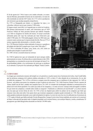 IGLESIA SANTA MARÍA DE GRACIA 
El 26 de agosto de 1.764 el nuevo coro estaba colocado y su autor, 
Juan de Morales, presentaba la factura de los materiales y la mano de 
obra resultando un total de 4.857 reales. En 1.773 volvió a producirse 
otro terremoto que produjo pequeños desperfectos. 
En 1778 se blanqueaba por dentro, se repasaban las rejas y se 
colocaban vidrieras nuevas que costaron 3.300 reales. 
El órgano actual, inservible, es el segundo que se colocó en la iglesia. 
Del primero desconocemos el autor, solo conocemos que en 1629 
Francisco Vallejo de Solís presenta facturas por haberlo limpiado 
y en 1664 se arreglaron los fuelles del mismo. El actual construido 
utilizando partes del viejo fue realizado por Juan Echevarría que 
cobró 9.700 reales. En 1764 estaba pagado, incluso los 960 reales que 
costaron cuatro carretas que lo trajeron desde Sevilla. Pero en 1773 el 
mismo organista debe desmontarlo y volverlo a afinar. 
En 1.783 Dionisio Gutiérrez había realizado el tornavoz o guardavoz 
del púlpito del lado del Evangelio por el que cobró 700 reales.88 
En 1.798 se utilizaban 49 cantos, yeso, arena, cal y 441 reales en 
jornales para arreglar el cuarto del reloj89. 
En 1.886 volvían a encalarla hasta las cornisas. 
En 1.962 la iglesia tuvo que ser restaurada de nuevo porque estaba 
prácticamente en ruinas. Su última obra se realizó durante el año 1992, 
protegiéndose su cimentación con pivotes de hormigón de hasta 21 m. 
de profundidad, debido a los corrimientos de tierra que se producen 
en el subsuelo. El proyecto fue realizado por Miguel Suárez Cantón. 
2 Interior iglesia. A. Palau. 21-8-1957.Fototeca USE 
CAMPANARIO 
La imagen que actualmente tenemos del templo no es la primitiva y mucho menos tras el terremoto de Lisboa. Juan Candil habla 
que las primeras campanas de la iglesia estaban colocadas en 1.635, es decir, 21 años después de su terminación. En ese año 
ya había dos campanas.90 En 1.678 se volvieron a comprar otras dos campanas que se cambiaron el año siguiente. En 1.685 se 
hicieron seis pilares para poner las campanas ya que la iglesia no tenía torre.91 En 1.686 Francisco Solano Chicón, maestro de 
Triana, fundió una de ellas y añadió otra campana nueva. En 1.693 el visitador del arzobispado ordenaba la continuación de los 
pilares de la torre hasta igualarlos los cuatro que están en las campanas, y se unan con arcos “porque están arriesgados a rendirse 
los que tienen las campanas y estando todos unidos se aseguran”. Finalmente se cubrieron con una bóveda92 y se colocó encima 
una cruz para que tuviera forma de torre. En 1745 se hizo un chapitel para cubrir los pilares de las campanas que hubo que 
restaurar cinco años más tarde. Esto quiere decir que el primer campanario completo quedo terminado en 1.745. Diez años más 
tarde quedaría totalmente destruido como toda la fachada de la iglesia. La torre tal como hoy la es la edificada tras el terremoto de 
1.755, según el diseño que había realizado Vicente Bengoechea. Aunque la torre tiene forma cuadrada, por encimo se le construyó 
un banco ochavado del que parte todo el chapitel piramidal con la misma forma y con azulejos blancos y azules, actualmente. El 
presupuesto que daba Bengoechea alcanzaba un total de 134.988 reales. 
88 GARRUCHO JURADO, M. “Dos obras de artistas sevillanos en la iglesia de Espera: el tornavoz y la cajonería de la Sacristia. en Revista de las fiestas patronales. Espera. 
2006. p. 11. 
89 CANDIL RÍOS, J. op.cit p.16 
90 CANDIL RIOS, J. op. cit. 37. 
91 Ibidem. p. 37 
92 Ibidem. p. 37. 
Historia de dos monumentos 49 
 