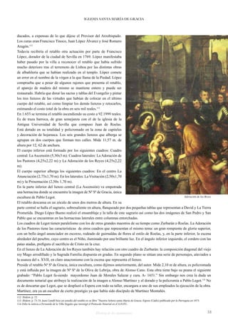 IGLESIA SANTA MARÍA DE GRACIA 
ducados, a expensas de lo que dijese el Provisor del Arzobispado. 
Los curas eran Francisco Tinoco, Juan López Álvarez y José Romero 
Aragón.112 
Todavía recibiría el retablo otra actuación por parte de Francisco 
López, dorador de la ciudad de Sevilla en 1769. López manifestaba 
haber pasado por la villa a reconocer el retablo que había sufrido 
mucho deterioro tras el terremoto de Lisboa por las distintas obras 
de albañilería que se habían realizado en el templo. López comete 
un error en el nombre de la virgen a la que llama de la Piedad. López 
comprueba que a pesar de algunos rajones que presenta el retablo, 
el aparejo de madera del mismo se mantiene entero y puede ser 
restaurado. Habría que dorar las sacras y tablas del Evangelio y pintar 
los tres lienzos de las virtudes que habían de colocar en el último 
cuerpo del retablo, así como limpiar los demás lienzos y retocarlos, 
estimando el costo total de la obra en seis mil reales.113 
En 1.653 se termina el retablo ascendiendo su costo a 92.1999 reales. 
Es de traza barroca, de gran semejanza con el de la iglesia de la 
Antigua Universidad de Sevilla que compuso Juan de Roelas. 
Está dorado en su totalidad y policromado en la zona de capiteles 
y decoración de hojarasca. Los seis grandes lienzos que alberga se 
agrupan en dos cuerpos que forman tres calles. Mide 11,57 m. de 
altura por 12, 62 de anchura. 
El cuerpo inferior está formado por los siguientes cuadros: Cuadro 
central: La Ascensión (5,30x3 m). Cuadros laterales: La Adoración de 
los Pastores (4,25x2,22 m) y La Adoración de los Reyes (4,25x2,22 
m). 
El cuerpo superior alberga los siguientes cuadros: En el centro La 
Anunciación (2,75x1,70 m). En los laterales: La Visitación (2,50x1,70 
m) y la Presentación (2,50x 1,70 m). 
En la parte inferior del lienzo central (La Ascensión) va empotrada 
una hornacina donde se encuentra la imagen de Nª Sª de Gracia, única 
escultura de Pablo Legot. 
Adoración de los Reyes 
El retablo descansa en un zócalo de unos dos metros de altura. En su 
parte central se halla el sagrario, sobresaliente en altura, flanqueado por dos pequeñas tablas que representan a David y La Tierra 
Prometida. Diego López Bueno realizó el ensamblaje y la talla de este sagrario así como las dos imágenes de San Pedro y San 
Pablo que se encuentran en las hornacinas laterales entre columnas entorchadas. 
Los cuadros de Legot tienen paralelismo con los de otros grandes maestros de su tiempo como Zurbarán o Roelas. La Adoración 
de los Pastores tiene las características de otros cuadros que representan el mismo tema: un gran rompiente de gloria superior, 
con un bello ángel anunciador en escorzo, rodeado de guirnaldas de flores al estilo de Roelas, y, en la parte inferior, la escena 
alrededor del pesebre, cuyo centro es el Niño, iluminado por una brillante luz. En el ángulo inferior izquierdo, el cordero con las 
patas atadas, prefigura el sacrificio de Cristo en la cruz. 
En el lienzo de La Adoración de los Reyes también hay relación con otro cuadro de Zurbarán: la composición diagonal del viejo 
rey Mago arrodillado y la Sagrada Familia dispuesta en gradas. En segundo plano se sitúan una serie de personajes, ataviados a 
la usanza del s. XVII, en claro anacronismo con la escena que representa el lienzo. 
Preside el retablo Nª Sª de Gracia, única escultura, como dijimos anteriormente, del autor. Mide 2,10 m de altura, es policromada 
y está influida por la imagen de Nª Sª de la Oliva de Lebrija, obra de Alonso Cano. Esta obra tiene bajo su peana el siguiente 
grabado: “Pablo Legot fa-siendo mayordomo Juan de Morales Salazar y cura. A- 1651.” Sin embargo nos crea la duda un 
documento notarial que atribuye la realización de la imagen a Alonso Martínez y el dorado y la policromía a Pablo Legot.114 No 
es de descartar que Legot, que se desplazó a Espera con todo su taller, encargara a uno de sus empleados la ejecución de la obra. 
Martínez, era ya un escultor de cierto prestigio ya que había sido discípulo de Martínez Montañés. 
112 Ibídem. p. 72 
113 Ibidem. p. 73-74. Juan Candil hizo un estudio del retablo en su libro “Nuestra Señora santa María de Gracia. Espera (Cádiz) publicado por la Parroquia en 1973. 
114 Debo la noticia a Fernando de la Villa Nogales que investigó el Protocolo Notarial en el A.H.P.C. 
Historia de dos monumentos 53 
 