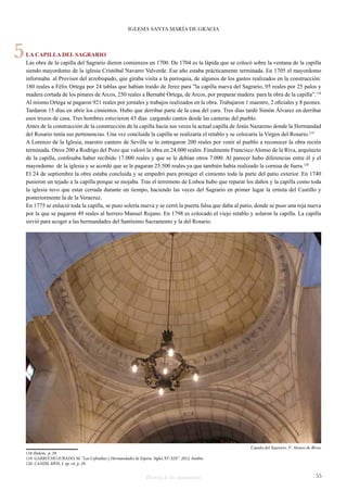 IGLESIA SANTA MARÍA DE GRACIA 
LA CAPILLA DEL SAGRARIO 
Las obra de la capilla del Sagrario dieron comienzos en 1700. De 1704 es la lápida que se colocó sobre la ventana de la capilla 
siendo mayordomo de la iglesia Cristóbal Navarro Valverde. Ese año estaba prácticamente terminada. En 1705 el mayordomo 
informaba al Provisor del arzobispado, que giraba visita a la parroquia, de algunos de los gastos realizados en la construcción: 
180 reales a Félix Ortega por 24 tablas que habían traído de Jerez para ”la capilla nueva del Sagrario, 95 reales por 25 palos y 
madera cortada de los pinares de Arcos, 250 reales a Bernabé Ortega, de Arcos, por preparar madera para la obra de la capilla”.118 
Al mismo Ortega se pagaron 921 reales por jornales y trabajos realizados en la obra. Trabajaron 1 maestro, 2 oficiales y 8 peones. 
Tardaron 15 días en abrir los cimientos. Hubo que derribar parte de la casa del cura. Tres días tardó Simón Álvarez en derribar 
esos trozos de casa. Tres hombres estuvieron 43 días cargando cantos desde las canteras del pueblo. 
Antes de la construcción de la construcción de la capilla hacía sus veces la actual capilla de Jesús Nazareno donde la Hermandad 
del Rosario tenía sus pertenencias. Una vez concluida la capilla se realizaría el retablo y se colocaría la Virgen del Rosario.119 
A Lorenzo de la Iglesia, maestro cantero de Sevilla se le entregaron 200 reales por venir al pueblo a reconocer la obra recién 
terminada. Otros 200 a Rodrigo del Pozo que valoró la obra en 24.000 reales. Finalmente Francisco Alonso de la Riva, arquitecto 
de la capilla, confesaba haber recibido 17.000 reales y que se le debían otros 7.000. Al parecer hubo diferencias entre él y el 
mayordomo de la iglesia y se acordó que se le pagaran 25.500 reales ya que también había realizado la cornisa de fuera.120 
El 24 de septiembre la obra estaba concluida y se empedró para proteger el cimiento toda la parte del patio exterior. En 1740 
pusieron un tejado a la capilla porque se mojaba. Tras el terremoto de Lisboa hubo que reparar los daños y la capilla como toda 
la iglesia tuvo que estar cerrada durante un tiempo, haciendo las veces del Sagrario en primer lugar la ermita del Castillo y 
posteriormente la de la Veracruz. 
En 1775 se enlució toda la capilla, se puso solería nueva y se cerró la puerta falsa que daba al patio, donde se puso una reja nueva 
por la que se pagaron 49 reales al herrero Manuel Rojano. En 1798 es colocado el viejo retablo y solaron la capilla. La capilla 
sirvió para acoger a las hermandades del Santísimo Sacramento y la del Rosario. 
118 Ibidem, p. 29. 
119 GARRUCHO JURADO, M. “Las Cofradías y Hermandades de Espera. Siglos XV-XIX”. 2012. Inédito 
120 CANDIL RÍOS, J. op. cit. p. 29. 
Cupula del Sagrario. F. Alonso de Rivas 
Historia de dos monumentos 55 
5 
 