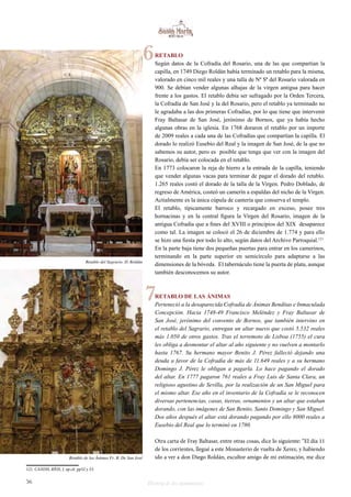 RETABLO 
Según datos de la Cofradía del Rosario, una de las que compartían la 
capilla, en 1749 Diego Roldán había terminado un retablo para la misma, 
valorado en cinco mil reales y una talla de Nª Sª del Rosario valorada en 
900. Se debían vender algunas alhajas de la virgen antigua para hacer 
frente a los gastos. El retablo debía ser sufragado por la Orden Tercera, 
la Cofradía de San José y la del Rosario, pero el retablo ya terminado no 
le agradaba a las dos primeras Cofradías, por lo que tiene que intervenir 
Fray Baltasar de San José, jerónimo de Bornos, que ya había hecho 
algunas obras en la iglesia. En 1768 doraron el retablo por un importe 
de 2009 reales a cada una de las Cofradías que compartían la capilla. El 
dorado lo realizó Eusebio del Real y la imagen de San José, de la que no 
sabemos su autor, pero es posible que tenga que ver con la imagen del 
Rosario, debía ser colocada en el retablo. 
En 1773 colocaron la reja de hierro a la entrada de la capilla, teniendo 
que vender algunas vacas para terminar de pagar el dorado del retablo. 
1.265 reales costó el dorado de la talla de la Virgen. Pedro Doblado, de 
regreso de América, costeó un camerín a espaldas del nicho de la Virgen. 
Actialmente es la única cúpula de cantería que conserva el templo. 
El retablo, típicamente barroco y recargado en exceso, posee tres 
hornacinas y en la central figura la Virgen del Rosario, imagen de la 
antigua Cofradía que a fines del XVIII o principios del XIX desaparece 
como tal. La imagen se colocó el 26 de diciembre de 1.774 y para ello 
se hizo una fiesta por todo lo alto, según datos del Archivo Parroquial.121 
En la parte baja tiene dos pequeñas puertas para entrar en los camerinos, 
terminando en la parte superior en semicírculo para adaptarse a las 
dimensiones de la bóveda. El tabernáculo tiene la puerta de plata, aunque 
también desconocemos su autor. 
7 
RETABLO DE LAS ÁNIMAS 
Perteneció a la desaparecida Cofradía de Ánimas Benditas e Inmaculada 
Concepción. Hacia 1748-49 Francisco Meléndez y Fray Baltasar de 
San José, jerónimo del convento de Bornos, que también intervino en 
el retablo del Sagrario, entregan un altar nuevo que costó 5.532 reales 
más 1.050 de otros gastos. Tras el terremoto de Lisboa (1755) el cura 
les obliga a desmontar el altar al año siguiente y no vuelven a montarlo 
hasta 1767. Su hermano mayor Benito J. Pérez falleció dejando una 
deuda a favor de la Cofradía de más de 11.649 reales y a su hermano 
Domingo J. Pérez le obligan a pagarla. Lo hace pagando el dorado 
del altar. En 1777 pagaron 761 reales a Fray Luis de Santa Clara, un 
religioso agustino de Sevilla, por la realización de un San Miguel para 
el mismo altar. Ese año en el inventario de la Cofradía se le reconocen 
diversas pertenencias, casas, tierras, ornamentos y un altar que estaban 
dorando, con las imágenes de San Benito, Santo Domingo y San Miguel. 
Dos años después el altar está dorando pagando por ello 8000 reales a 
Eusebio del Real que lo terminó en 1780. 
Otra carta de Fray Baltasar, entre otras cosas, dice lo siguiente: “El día 11 
de los corrientes, llegué a este Monasterio de vuelta de Xerez, y habiendo 
ido a ver a don Diego Roldán, escultor amigo de mi estimación, me dice 
Retablo del Sagrario. D. Roldán 
Retablo de las Ánimas Fr. B. De San José 
121 CANDIL RÍOS, J. op.cit. pp52 y 53. 
6 
56 Historia de dos monumentos 
 