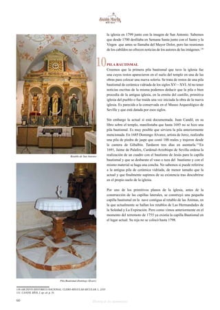 la iglesia en 1799 junto con la imagen de San Antonio. Sabemos 
que desde 1700 desfilaba en Semana Santa junto con el Santo y la 
Virgen que antes se llamaba del Mayor Dolor, pero las reuniones 
de los cabildos no ofrecen noticias de los autores de las imágenes.130 
PILA BAUTISMAL 
Creemos que la primera pila bautismal que tuvo la iglesia fue 
una cuyos restos aparecieron en el suelo del templo en una de las 
obras para colocar una nueva solería. Se trata de restos de una pila 
bautismal de cerámica vidriada de los siglos XV—XVI. Al no tener 
noticias escritas de la misma podemos deducir que la pila o bien 
procedía de la antigua iglesia, en la ermita del castillo, primitiva 
iglesia del pueblo o fue traída una vez iniciada la obra de la nueva 
iglesia. Es parecida a la conservada en el Museo Arqueológico de 
Sevilla y que está datada por esos siglos. 
Sin embargo la actual sí está documentada. Juan Candil, en su 
libro sobre el templo, manifestaba que hasta 1685 no se hizo una 
pila bautismal. Es muy posible que sirviera la pila anteriormente 
mencionada. En 1685 Domingo Álvarez, artista de Jerez, realizaba 
una pila de piedra de jaspe que costó 100 reales y trajeron desde 
la cantera de Gibalbín. Tardaron tres días en asentarla.131En 
1691, Jaime de Palafox, Cardenal-Arzobispo de Sevilla ordena la 
realización de un cuadro con el bautismo de Jesús para la capilla 
bautismal y que se desbarate el vaso o taza del bautismo y con el 
mismo material se haga una concha. No sabemos si puede referirse 
a la antigua pila de cerámica vidriada, de menor tamaño que la 
actual y que finalmente supimos de su existencia tras descubrirse 
en el propio suelo de la iglesia. 
Por uno de los primitivos planos de la iglesia, antes de la 
construcción de las capillas laterales, se construyó una pequeña 
capilla bautismal en la nave contigua al retablo de las Ánimas, en 
la que actualmente se hallan los retablos de Las Hermandades de 
la Soledad y La Expiración. Pero como vimos anteriormente en el 
momento del terremoto de 1755 ya existía la capilla Bautismal en 
el lugar actual. Su reja no se colocó hasta 1798. 
10 
Retablo de San Antonio 
Pila Bautismal.Domingo Álvarez 
130 ARCHIVO HISTORICO NACIONAL. CLERO-REGULAR-SECULAR. L. 2335 
131 CANDIL RÍOS, J. op. cit. p. 35. 
60 Historia de dos monumentos 
 